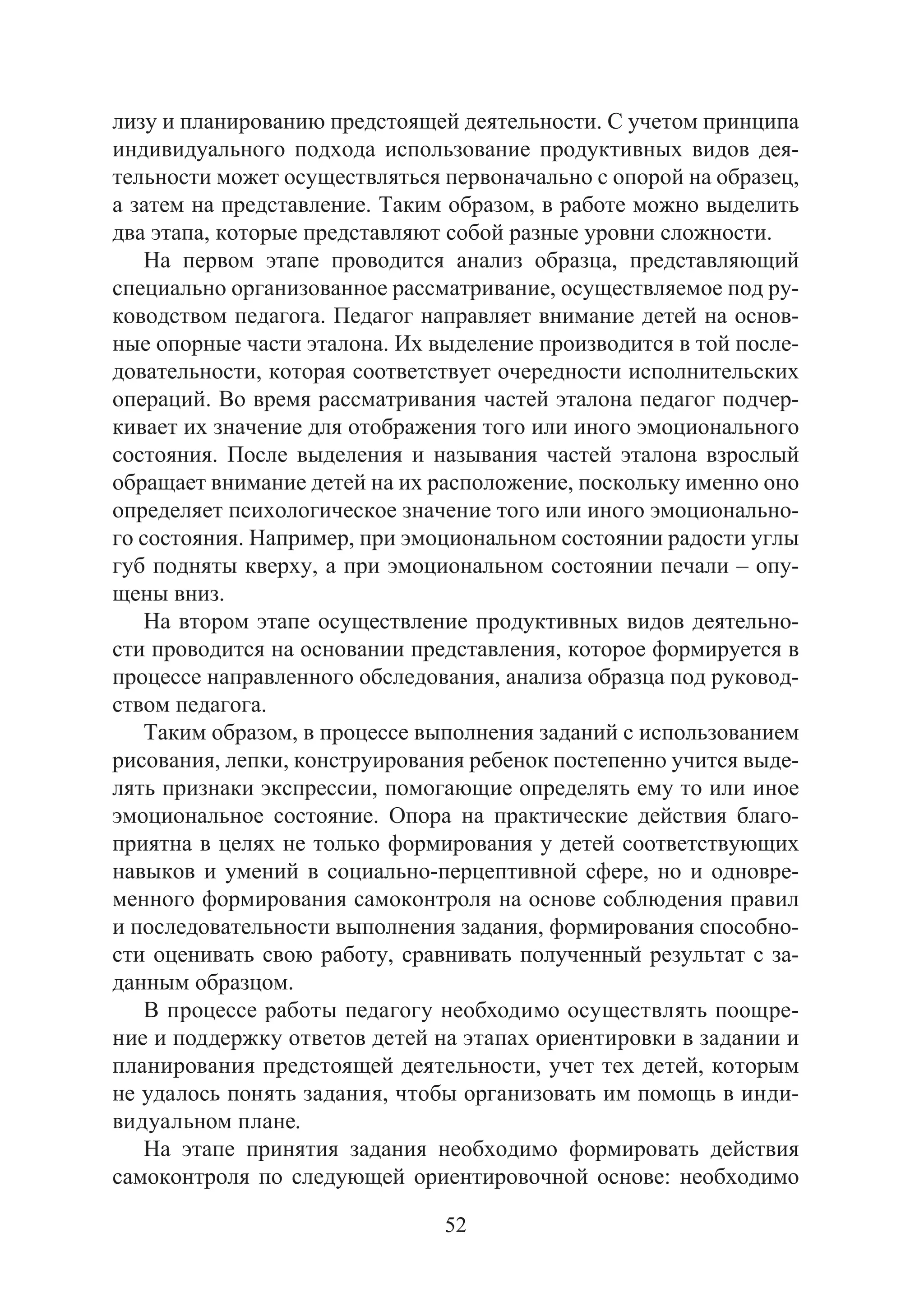 52
лизу и планированию предстоящей деятельности. С учетом принципа
индивидуального подхода использование продуктивных видов дея-
тельности может осуществляться первоначально с опорой на образец,
а затем на представление. Таким образом, в работе можно выделить
два этапа, которые представляют собой разные уровни сложности.
На первом этапе проводится анализ образца, представляющий
специально организованное рассматривание, осуществляемое под ру-
ководством педагога. Педагог направляет внимание детей на основ-
ные опорные части эталона. Их выделение производится в той после-
довательности, которая соответствует очередности исполнительских
операций. Во время рассматривания частей эталона педагог подчер-
кивает их значение для отображения того или иного эмоционального
состояния. После выделения и называния частей эталона взрослый
обращает внимание детей на их расположение, поскольку именно оно
определяет психологическое значение того или иного эмоционально-
го состояния. Например, при эмоциональном состоянии радости углы
губ подняты кверху, а при эмоциональном состоянии печали – опу-
щены вниз.
На втором этапе осуществление продуктивных видов деятельно-
сти проводится на основании представления, которое формируется в
процессе направленного обследования, анализа образца под руковод-
ством педагога.
Таким образом, в процессе выполнения заданий с использованием
рисования, лепки, конструирования ребенок постепенно учится выде-
лять признаки экспрессии, помогающие определять ему то или иное
эмоциональное состояние. Опора на практические действия благо-
приятна в целях не только формирования у детей соответствующих
навыков и умений в социально-перцептивной сфере, но и одновре-
менного формирования самоконтроля на основе соблюдения правил
и последовательности выполнения задания, формирования способно-
сти оценивать свою работу, сравнивать полученный результат с за-
данным образцом.
В процессе работы педагогу необходимо осуществлять поощре-
ние и поддержку ответов детей на этапах ориентировки в задании и
планирования предстоящей деятельности, учет тех детей, которым
не удалось понять задания, чтобы организовать им помощь в инди-
видуальном плане.
На этапе принятия задания необходимо формировать действия
самоконтроля по следующей ориентировочной основе: необходимо
Copyright ОАО «ЦКБ «БИБКОМ» & ООО «Aгентство Kнига-Cервис»
 