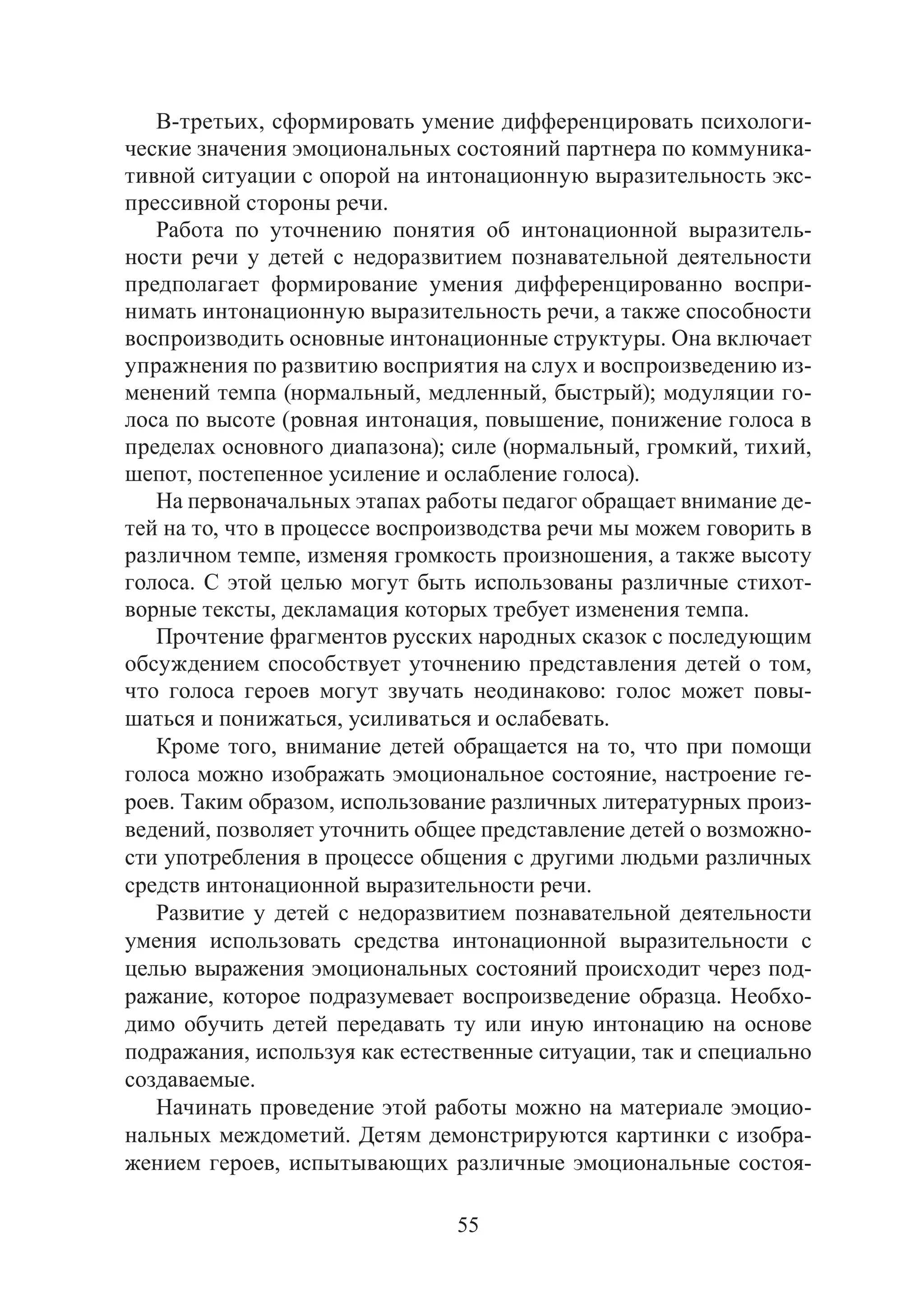 55
В-третьих, сформировать умение дифференцировать психологи-
ческие значения эмоциональных состояний партнера по коммуника-
тивной ситуации с опорой на интонационную выразительность экс-
прессивной стороны речи.
Работа по уточнению понятия об интонационной выразитель-
ности речи у детей с недоразвитием познавательной деятельности
предполагает формирование умения дифференцированно воспри-
нимать интонационную выразительность речи, а также способности
воспроизводить основные интонационные структуры. Она включает
упражнения по развитию восприятия на слух и воспроизведению из-
менений темпа (нормальный, медленный, быстрый); модуляции го-
лоса по высоте (ровная интонация, повышение, понижение голоса в
пределах основного диапазона); силе (нормальный, громкий, тихий,
шепот, постепенное усиление и ослабление голоса).
На первоначальных этапах работы педагог обращает внимание де-
тей на то, что в процессе воспроизводства речи мы можем говорить в
различном темпе, изменяя громкость произношения, а также высоту
голоса. С этой целью могут быть использованы различные стихот-
ворные тексты, декламация которых требует изменения темпа.
Прочтение фрагментов русских народных сказок с последующим
обсуждением способствует уточнению представления детей о том,
что голоса героев могут звучать неодинаково: голос может повы-
шаться и понижаться, усиливаться и ослабевать.
Кроме того, внимание детей обращается на то, что при помощи
голоса можно изображать эмоциональное состояние, настроение ге-
роев. Таким образом, использование различных литературных произ-
ведений, позволяет уточнить общее представление детей о возможно-
сти употребления в процессе общения с другими людьми различных
средств интонационной выразительности речи.
Развитие у детей с недоразвитием познавательной деятельности
умения использовать средства интонационной выразительности с
целью выражения эмоциональных состояний происходит через под-
ражание, которое подразумевает воспроизведение образца. Необхо-
димо обучить детей передавать ту или иную интонацию на основе
подражания, используя как естественные ситуации, так и специально
создаваемые.
Начинать проведение этой работы можно на материале эмоцио-
нальных междометий. Детям демонстрируются картинки с изобра-
жением героев, испытывающих различные эмоциональные состоя-
Copyright ОАО «ЦКБ «БИБКОМ» & ООО «Aгентство Kнига-Cервис»
 