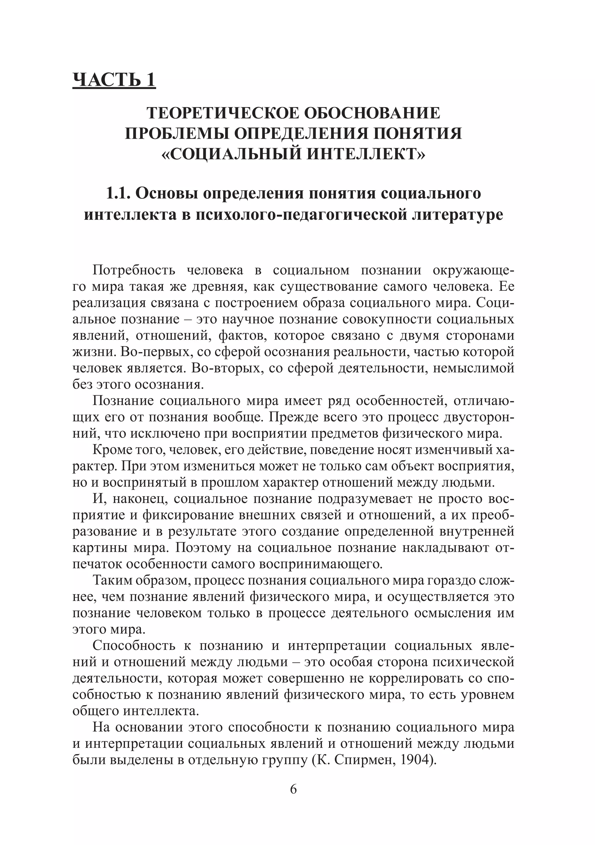 6
ЧАСТЬ 1
ТЕОРЕТИЧЕСКОЕ ОБОСНОВАНИЕ
ПРОБЛЕМЫ ОПРЕДЕЛЕНИЯ ПОНЯТИЯ
«СОЦИАЛЬНЫЙ ИНТЕЛЛЕКТ»
1.1. Основы определения понятия социального
интеллекта в психолого-педагогической литературе
Потребность человека в социальном познании окружающе-
го мира такая же древняя, как существование самого человека. Ее
реализация связана с построением образа социального мира. Соци-
альное познание – это научное познание совокупности социальных
явлений, отношений, фактов, которое связано с двумя сторонами
жизни. Во-первых, со сферой осознания реальности, частью которой
человек является. Во-вторых, со сферой деятельности, немыслимой
без этого осознания.
Познание социального мира имеет ряд особенностей, отличаю-
щих его от познания вообще. Прежде всего это процесс двусторон-
ний, что исключено при восприятии предметов физического мира.
Кроме того, человек, его действие, поведение носят изменчивый ха-
рактер. При этом измениться может не только сам объект восприятия,
но и воспринятый в прошлом характер отношений между людьми.
И, наконец, социальное познание подразумевает не просто вос-
приятие и фиксирование внешних связей и отношений, а их преоб-
разование и в результате этого создание определенной внутренней
картины мира. Поэтому на социальное познание накладывают от-
печаток особенности самого воспринимающего.
Таким образом, процесс познания социального мира гораздо слож-
нее, чем познание явлений физического мира, и осуществляется это
познание человеком только в процессе деятельного осмысления им
этого мира.
Способность к познанию и интерпретации социальных явле-
ний и отношений между людьми – это особая сторона психической
деятельности, которая может совершенно не коррелировать со спо-
собностью к познанию явлений физического мира, то есть уровнем
общего интеллекта.
На основании этого способности к познанию социального мира
и интерпретации социальных явлений и отношений между людьми
были выделены в отдельную группу (К. Спирмен, 1904).
Copyright ОАО «ЦКБ «БИБКОМ» & ООО «Aгентство Kнига-Cервис»
 
