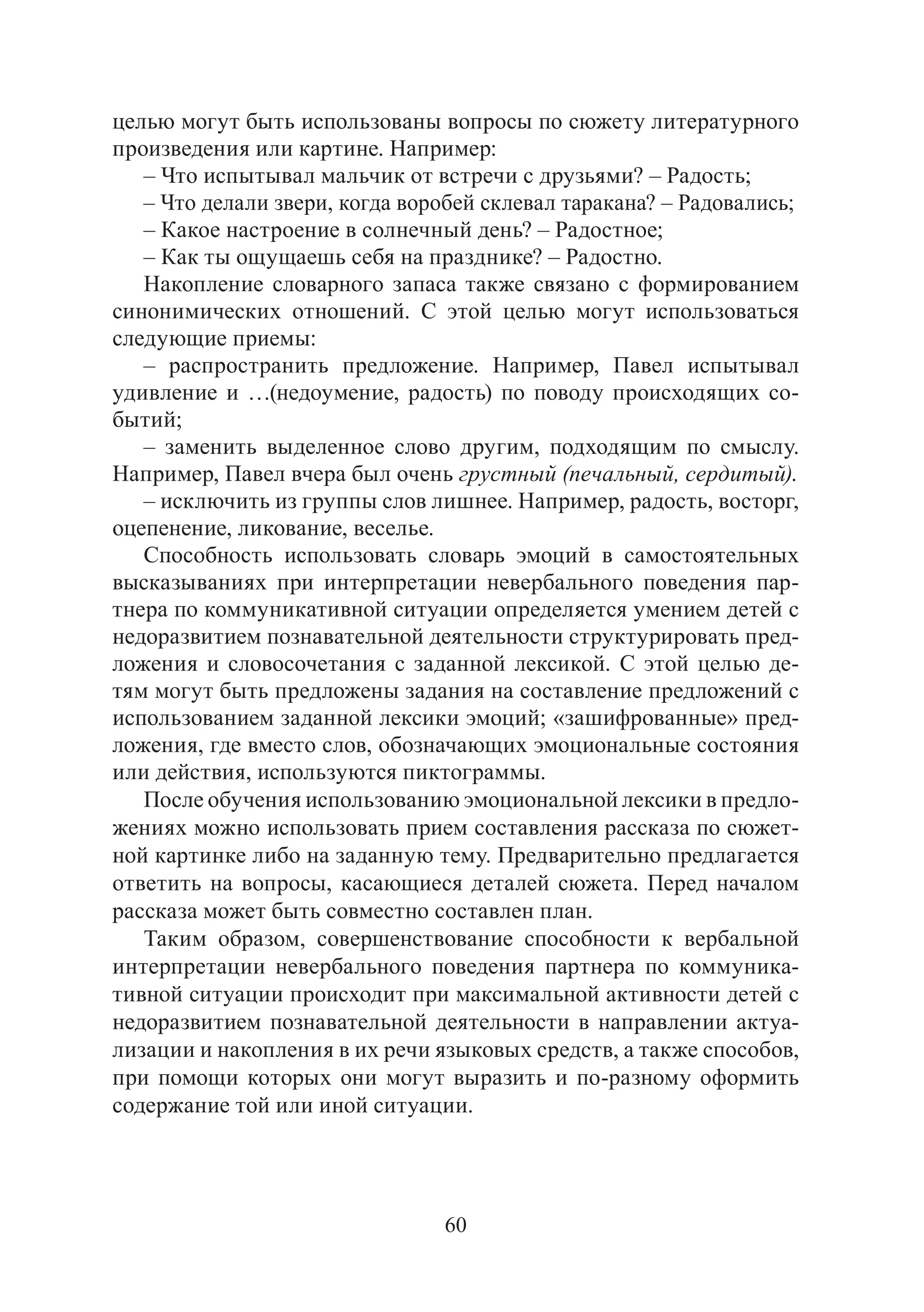 60
целью могут быть использованы вопросы по сюжету литературного
произведения или картине. Например:
– Что испытывал мальчик от встречи с друзьями? – Радость;
– Что делали звери, когда воробей склевал таракана? – Радовались;
– Какое настроение в солнечный день? – Радостное;
– Как ты ощущаешь себя на празднике? – Радостно.
Накопление словарного запаса также связано с формированием
синонимических отношений. С этой целью могут использоваться
следующие приемы:
– распространить предложение. Например, Павел испытывал
удивление и …(недоумение, радость) по поводу происходящих со-
бытий;
– заменить выделенное слово другим, подходящим по смыслу.
Например, Павел вчера был очень грустный (печальный, сердитый).
– исключить из группы слов лишнее. Например, радость, восторг,
оцепенение, ликование, веселье.
Способность использовать словарь эмоций в самостоятельных
высказываниях при интерпретации невербального поведения пар-
тнера по коммуникативной ситуации определяется умением детей с
недоразвитием познавательной деятельности структурировать пред-
ложения и словосочетания с заданной лексикой. С этой целью де-
тям могут быть предложены задания на составление предложений с
использованием заданной лексики эмоций; «зашифрованные» пред-
ложения, где вместо слов, обозначающих эмоциональные состояния
или действия, используются пиктограммы.
После обучения использованию эмоциональной лексики в предло-
жениях можно использовать прием составления рассказа по сюжет-
ной картинке либо на заданную тему. Предварительно предлагается
ответить на вопросы, касающиеся деталей сюжета. Перед началом
рассказа может быть совместно составлен план.
Таким образом, совершенствование способности к вербальной
интерпретации невербального поведения партнера по коммуника-
тивной ситуации происходит при максимальной активности детей с
недоразвитием познавательной деятельности в направлении актуа-
лизации и накопления в их речи языковых средств, а также способов,
при помощи которых они могут выразить и по-разному оформить
содержание той или иной ситуации.
Copyright ОАО «ЦКБ «БИБКОМ» & ООО «Aгентство Kнига-Cервис»
 