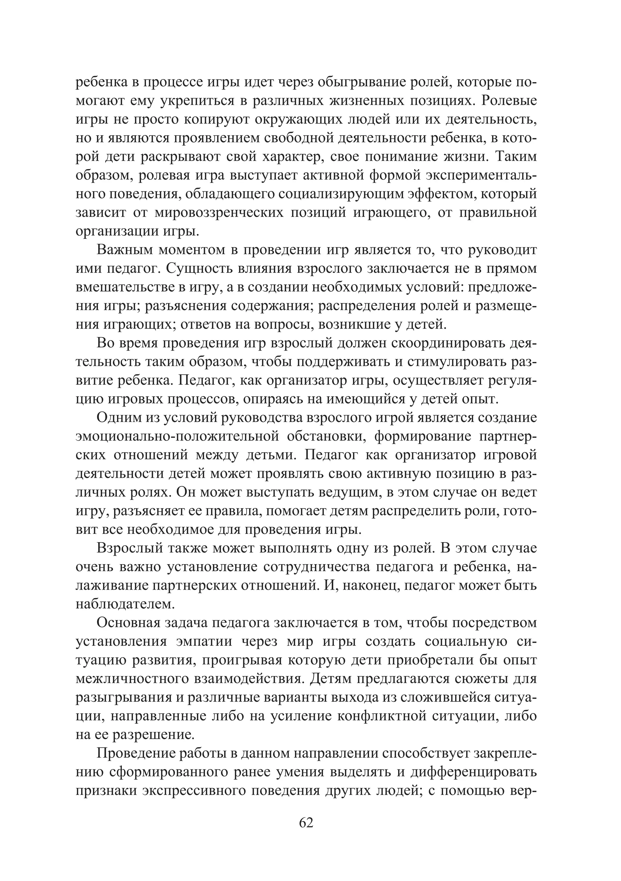 62
ребенка в процессе игры идет через обыгрывание ролей, которые по-
могают ему укрепиться в различных жизненных позициях. Ролевые
игры не просто копируют окружающих людей или их деятельность,
но и являются проявлением свободной деятельности ребенка, в кото-
рой дети раскрывают свой характер, свое понимание жизни. Таким
образом, ролевая игра выступает активной формой эксперименталь-
ного поведения, обладающего социализирующим эффектом, который
зависит от мировоззренческих позиций играющего, от правильной
организации игры.
Важным моментом в проведении игр является то, что руководит
ими педагог. Сущность влияния взрослого заключается не в прямом
вмешательстве в игру, а в создании необходимых условий: предложе-
ния игры; разъяснения содержания; распределения ролей и размеще-
ния играющих; ответов на вопросы, возникшие у детей.
Во время проведения игр взрослый должен скоординировать дея-
тельность таким образом, чтобы поддерживать и стимулировать раз-
витие ребенка. Педагог, как организатор игры, осуществляет регуля-
цию игровых процессов, опираясь на имеющийся у детей опыт.
Одним из условий руководства взрослого игрой является создание
эмоционально-положительной обстановки, формирование партнер-
ских отношений между детьми. Педагог как организатор игровой
деятельности детей может проявлять свою активную позицию в раз-
личных ролях. Он может выступать ведущим, в этом случае он ведет
игру, разъясняет ее правила, помогает детям распределить роли, гото-
вит все необходимое для проведения игры.
Взрослый также может выполнять одну из ролей. В этом случае
очень важно установление сотрудничества педагога и ребенка, на-
лаживание партнерских отношений. И, наконец, педагог может быть
наблюдателем.
Основная задача педагога заключается в том, чтобы посредством
установления эмпатии через мир игры создать социальную си-
туацию развития, проигрывая которую дети приобретали бы опыт
межличностного взаимодействия. Детям предлагаются сюжеты для
разыгрывания и различные варианты выхода из сложившейся ситуа-
ции, направленные либо на усиление конфликтной ситуации, либо
на ее разрешение.
Проведение работы в данном направлении способствует закрепле-
нию сформированного ранее умения выделять и дифференцировать
признаки экспрессивного поведения других людей; с помощью вер-
Copyright ОАО «ЦКБ «БИБКОМ» & ООО «Aгентство Kнига-Cервис»
 