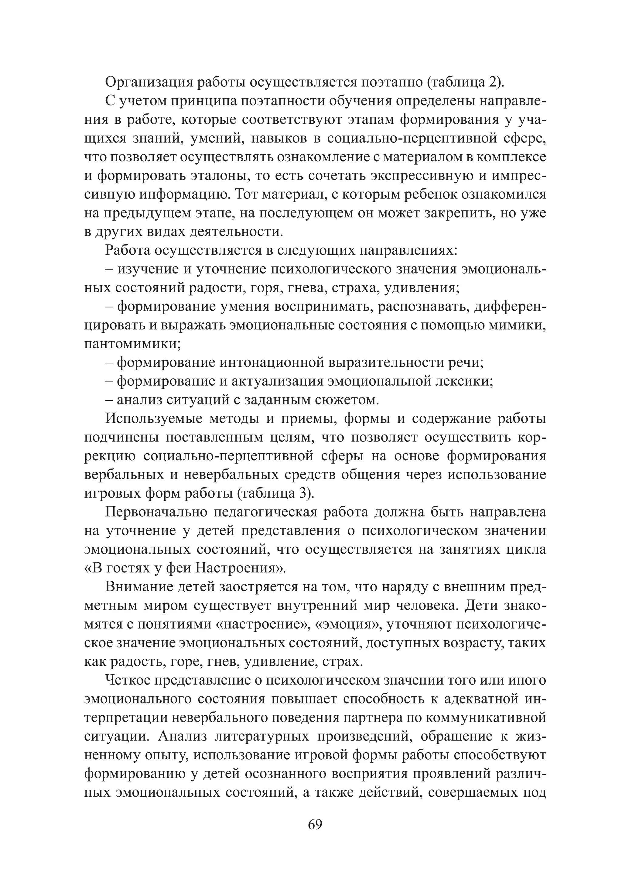 69
Организация работы осуществляется поэтапно (таблица 2).
С учетом принципа поэтапности обучения определены направле-
ния в работе, которые соответствуют этапам формирования у уча-
щихся знаний, умений, навыков в социально-перцептивной сфере,
что позволяет осуществлять ознакомление с материалом в комплексе
и формировать эталоны, то есть сочетать экспрессивную и импрес-
сивную информацию. Тот материал, с которым ребенок ознакомился
на предыдущем этапе, на последующем он может закрепить, но уже
в других видах деятельности.
Работа осуществляется в следующих направлениях:
– изучение и уточнение психологического значения эмоциональ-
ных состояний радости, горя, гнева, страха, удивления;
– формирование умения воспринимать, распознавать, дифферен-
цировать и выражать эмоциональные состояния с помощью мимики,
пантомимики;
– формирование интонационной выразительности речи;
– формирование и актуализация эмоциональной лексики;
– анализ ситуаций с заданным сюжетом.
Используемые методы и приемы, формы и содержание работы
подчинены поставленным целям, что позволяет осуществить кор-
рекцию социально-перцептивной сферы на основе формирования
вербальных и невербальных средств общения через использование
игровых форм работы (таблица 3).
Первоначально педагогическая работа должна быть направлена
на уточнение у детей представления о психологическом значении
эмоциональных состояний, что осуществляется на занятиях цикла
«В гостях у феи Настроения».
Внимание детей заостряется на том, что наряду с внешним пред-
метным миром существует внутренний мир человека. Дети знако-
мятся с понятиями «настроение», «эмоция», уточняют психологиче-
ское значение эмоциональных состояний, доступных возрасту, таких
как радость, горе, гнев, удивление, страх.
Четкое представление о психологическом значении того или иного
эмоционального состояния повышает способность к адекватной ин-
терпретации невербального поведения партнера по коммуникативной
ситуации. Анализ литературных произведений, обращение к жиз-
ненному опыту, использование игровой формы работы способствуют
формированию у детей осознанного восприятия проявлений различ-
ных эмоциональных состояний, а также действий, совершаемых под
Copyright ОАО «ЦКБ «БИБКОМ» & ООО «Aгентство Kнига-Cервис»
 