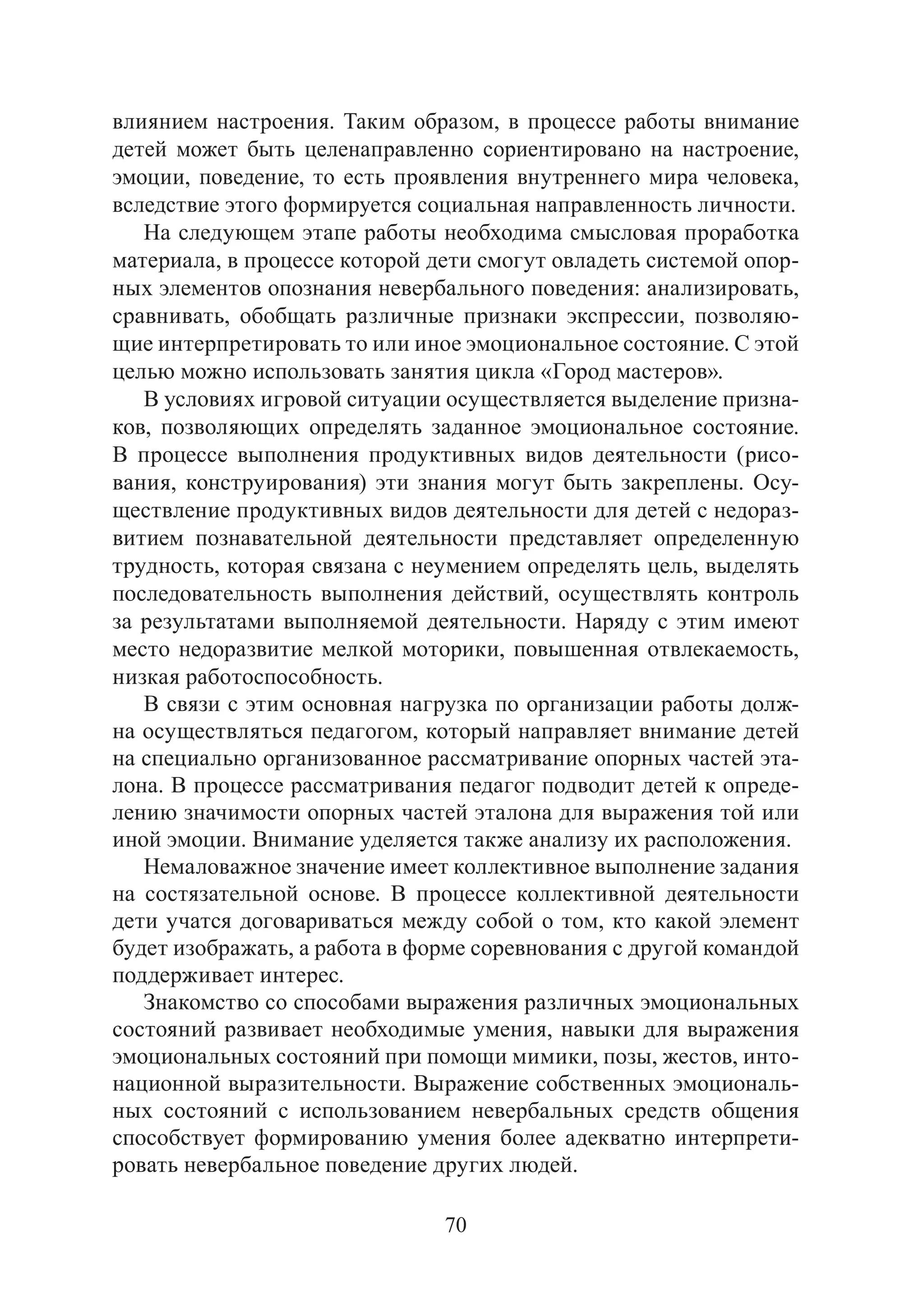 70
влиянием настроения. Таким образом, в процессе работы внимание
детей может быть целенаправленно сориентировано на настроение,
эмоции, поведение, то есть проявления внутреннего мира человека,
вследствие этого формируется социальная направленность личности.
На следующем этапе работы необходима смысловая проработка
материала, в процессе которой дети смогут овладеть системой опор-
ных элементов опознания невербального поведения: анализировать,
сравнивать, обобщать различные признаки экспрессии, позволяю-
щие интерпретировать то или иное эмоциональное состояние. С этой
целью можно использовать занятия цикла «Город мастеров».
В условиях игровой ситуации осуществляется выделение призна-
ков, позволяющих определять заданное эмоциональное состояние.
В процессе выполнения продуктивных видов деятельности (рисо-
вания, конструирования) эти знания могут быть закреплены. Осу-
ществление продуктивных видов деятельности для детей с недораз-
витием познавательной деятельности представляет определенную
трудность, которая связана с неумением определять цель, выделять
последовательность выполнения действий, осуществлять контроль
за результатами выполняемой деятельности. Наряду с этим имеют
место недоразвитие мелкой моторики, повышенная отвлекаемость,
низкая работоспособность.
В связи с этим основная нагрузка по организации работы долж-
на осуществляться педагогом, который направляет внимание детей
на специально организованное рассматривание опорных частей эта-
лона. В процессе рассматривания педагог подводит детей к опреде-
лению значимости опорных частей эталона для выражения той или
иной эмоции. Внимание уделяется также анализу их расположения.
Немаловажное значение имеет коллективное выполнение задания
на состязательной основе. В процессе коллективной деятельности
дети учатся договариваться между собой о том, кто какой элемент
будет изображать, а работа в форме соревнования с другой командой
поддерживает интерес.
Знакомство со способами выражения различных эмоциональных
состояний развивает необходимые умения, навыки для выражения
эмоциональных состояний при помощи мимики, позы, жестов, инто-
национной выразительности. Выражение собственных эмоциональ-
ных состояний с использованием невербальных средств общения
способствует формированию умения более адекватно интерпрети-
ровать невербальное поведение других людей.
Copyright ОАО «ЦКБ «БИБКОМ» & ООО «Aгентство Kнига-Cервис»
 