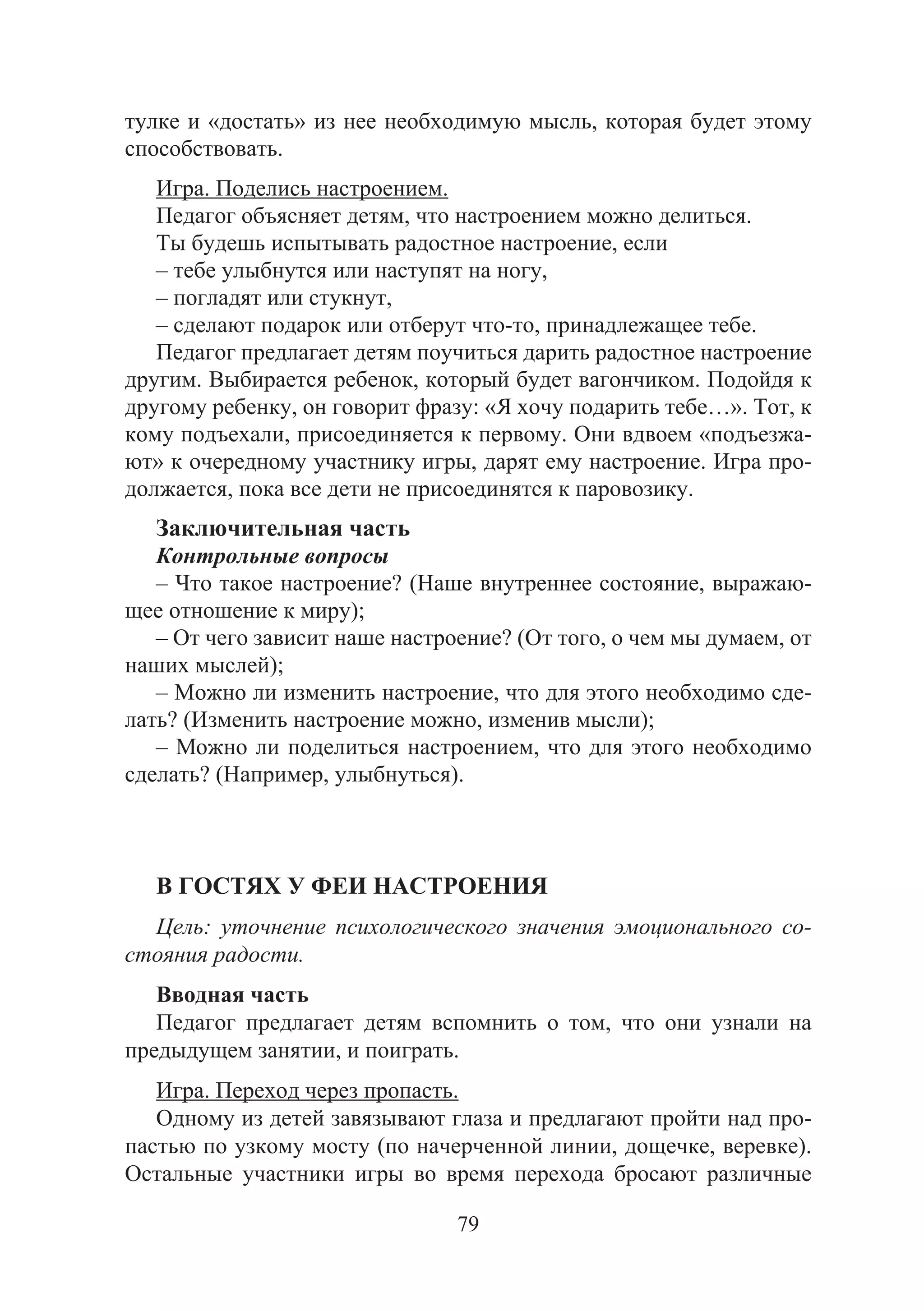 79
тулке и «достать» из нее необходимую мысль, которая будет этому
способствовать.
Игра. Поделись настроением.
Педагог объясняет детям, что настроением можно делиться.
Ты будешь испытывать радостное настроение, если
– тебе улыбнутся или наступят на ногу,
– погладят или стукнут,
– сделают подарок или отберут что-то, принадлежащее тебе.
Педагог предлагает детям поучиться дарить радостное настроение
другим. Выбирается ребенок, который будет вагончиком. Подойдя к
другому ребенку, он говорит фразу: «Я хочу подарить тебе…». Тот, к
кому подъехали, присоединяется к первому. Они вдвоем «подъезжа-
ют» к очередному участнику игры, дарят ему настроение. Игра про-
должается, пока все дети не присоединятся к паровозику.
Заключительная часть
Контрольные вопросы
– Что такое настроение? (Наше внутреннее состояние, выражаю-
щее отношение к миру);
– От чего зависит наше настроение? (От того, о чем мы думаем, от
наших мыслей);
– Можно ли изменить настроение, что для этого необходимо сде-
лать? (Изменить настроение можно, изменив мысли);
– Можно ли поделиться настроением, что для этого необходимо
сделать? (Например, улыбнуться).
В ГОСТЯХ У ФЕИ НАСТРОЕНИЯ
Цель: уточнение психологического значения эмоционального со-
стояния радости.
Вводная часть
Педагог предлагает детям вспомнить о том, что они узнали на
предыдущем занятии, и поиграть.
Игра. Переход через пропасть.
Одному из детей завязывают глаза и предлагают пройти над про-
пастью по узкому мосту (по начерченной линии, дощечке, веревке).
Остальные участники игры во время перехода бросают различные
Copyright ОАО «ЦКБ «БИБКОМ» & ООО «Aгентство Kнига-Cервис»
 