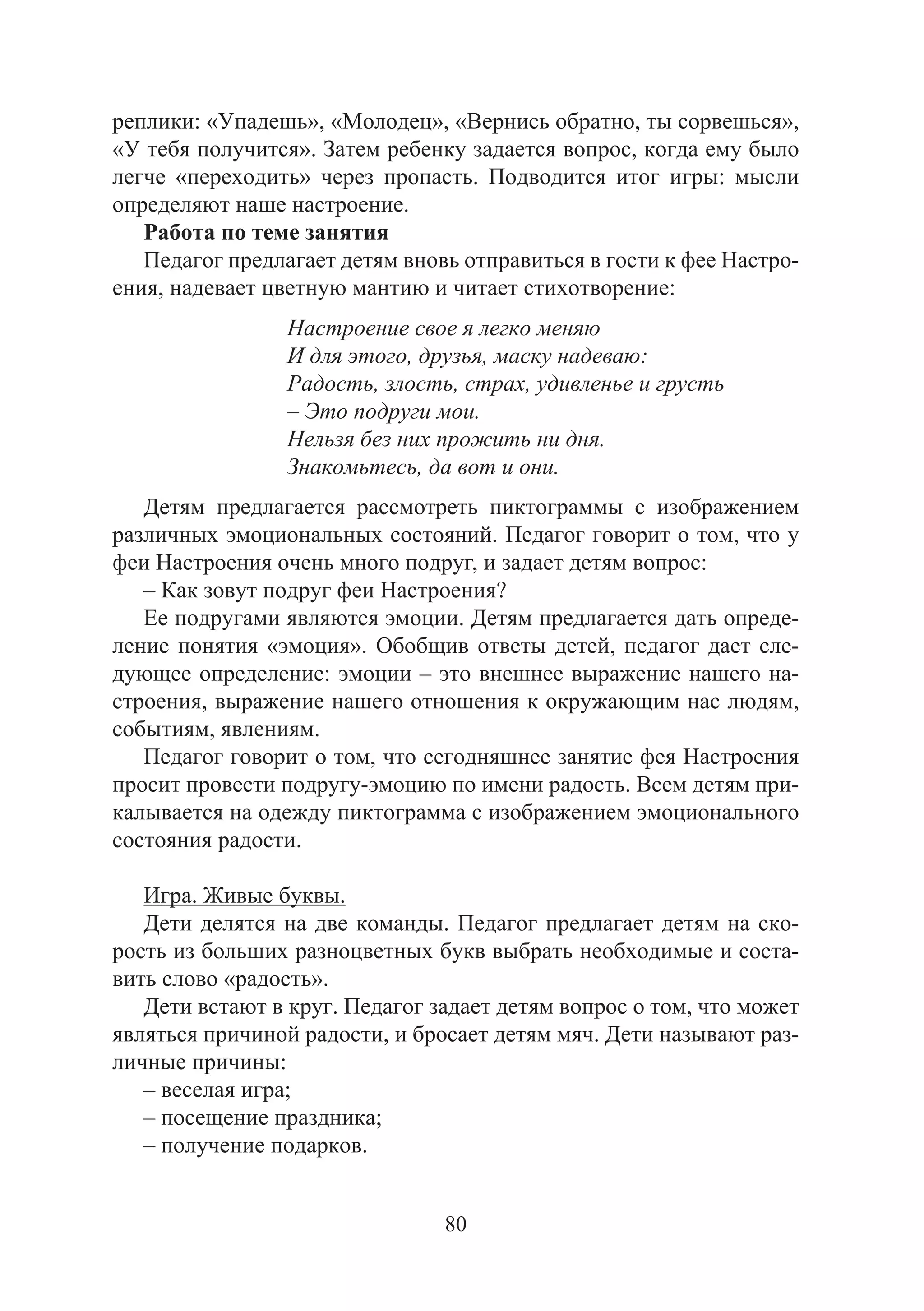 80
реплики: «Упадешь», «Молодец», «Вернись обратно, ты сорвешься»,
«У тебя получится». Затем ребенку задается вопрос, когда ему было
легче «переходить» через пропасть. Подводится итог игры: мысли
определяют наше настроение.
Работа по теме занятия
Педагог предлагает детям вновь отправиться в гости к фее Настро-
ения, надевает цветную мантию и читает стихотворение:
Настроение свое я легко меняю
И для этого, друзья, маску надеваю:
Радость, злость, страх, удивленье и грусть
– Это подруги мои.
Нельзя без них прожить ни дня.
Знакомьтесь, да вот и они.
Детям предлагается рассмотреть пиктограммы с изображением
различных эмоциональных состояний. Педагог говорит о том, что у
феи Настроения очень много подруг, и задает детям вопрос:
– Как зовут подруг феи Настроения?
Ее подругами являются эмоции. Детям предлагается дать опреде-
ление понятия «эмоция». Обобщив ответы детей, педагог дает сле-
дующее определение: эмоции – это внешнее выражение нашего на-
строения, выражение нашего отношения к окружающим нас людям,
событиям, явлениям.
Педагог говорит о том, что сегодняшнее занятие фея Настроения
просит провести подругу-эмоцию по имени радость. Всем детям при-
калывается на одежду пиктограмма с изображением эмоционального
состояния радости.
Игра. Живые буквы.
Дети делятся на две команды. Педагог предлагает детям на ско-
рость из больших разноцветных букв выбрать необходимые и соста-
вить слово «радость».
Дети встают в круг. Педагог задает детям вопрос о том, что может
являться причиной радости, и бросает детям мяч. Дети называют раз-
личные причины:
– веселая игра;
– посещение праздника;
– получение подарков.
Copyright ОАО «ЦКБ «БИБКОМ» & ООО «Aгентство Kнига-Cервис»
 