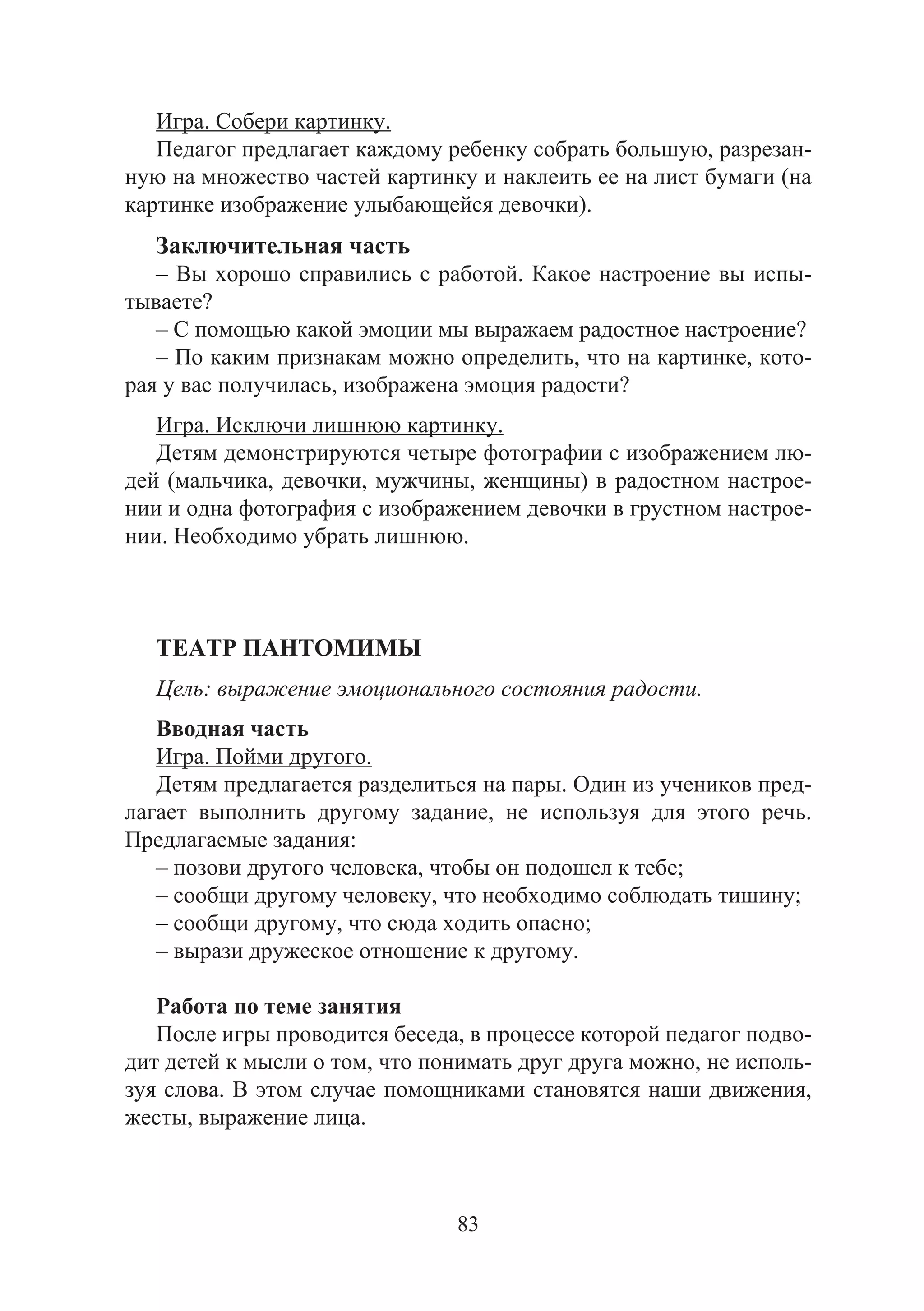 83
Игра. Собери картинку.
Педагог предлагает каждому ребенку собрать большую, разрезан-
ную на множество частей картинку и наклеить ее на лист бумаги (на
картинке изображение улыбающейся девочки).
Заключительная часть
– Вы хорошо справились с работой. Какое настроение вы испы-
тываете?
– С помощью какой эмоции мы выражаем радостное настроение?
– По каким признакам можно определить, что на картинке, кото-
рая у вас получилась, изображена эмоция радости?
Игра. Исключи лишнюю картинку.
Детям демонстрируются четыре фотографии с изображением лю-
дей (мальчика, девочки, мужчины, женщины) в радостном настрое-
нии и одна фотография с изображением девочки в грустном настрое-
нии. Необходимо убрать лишнюю.
ТЕАТР ПАНТОМИМЫ
Цель: выражение эмоционального состояния радости.
Вводная часть
Игра. Пойми другого.
Детям предлагается разделиться на пары. Один из учеников пред-
лагает выполнить другому задание, не используя для этого речь.
Предлагаемые задания:
– позови другого человека, чтобы он подошел к тебе;
– сообщи другому человеку, что необходимо соблюдать тишину;
– сообщи другому, что сюда ходить опасно;
– вырази дружеское отношение к другому.
Работа по теме занятия
После игры проводится беседа, в процессе которой педагог подво-
дит детей к мысли о том, что понимать друг друга можно, не исполь-
зуя слова. В этом случае помощниками становятся наши движения,
жесты, выражение лица.
Copyright ОАО «ЦКБ «БИБКОМ» & ООО «Aгентство Kнига-Cервис»
 