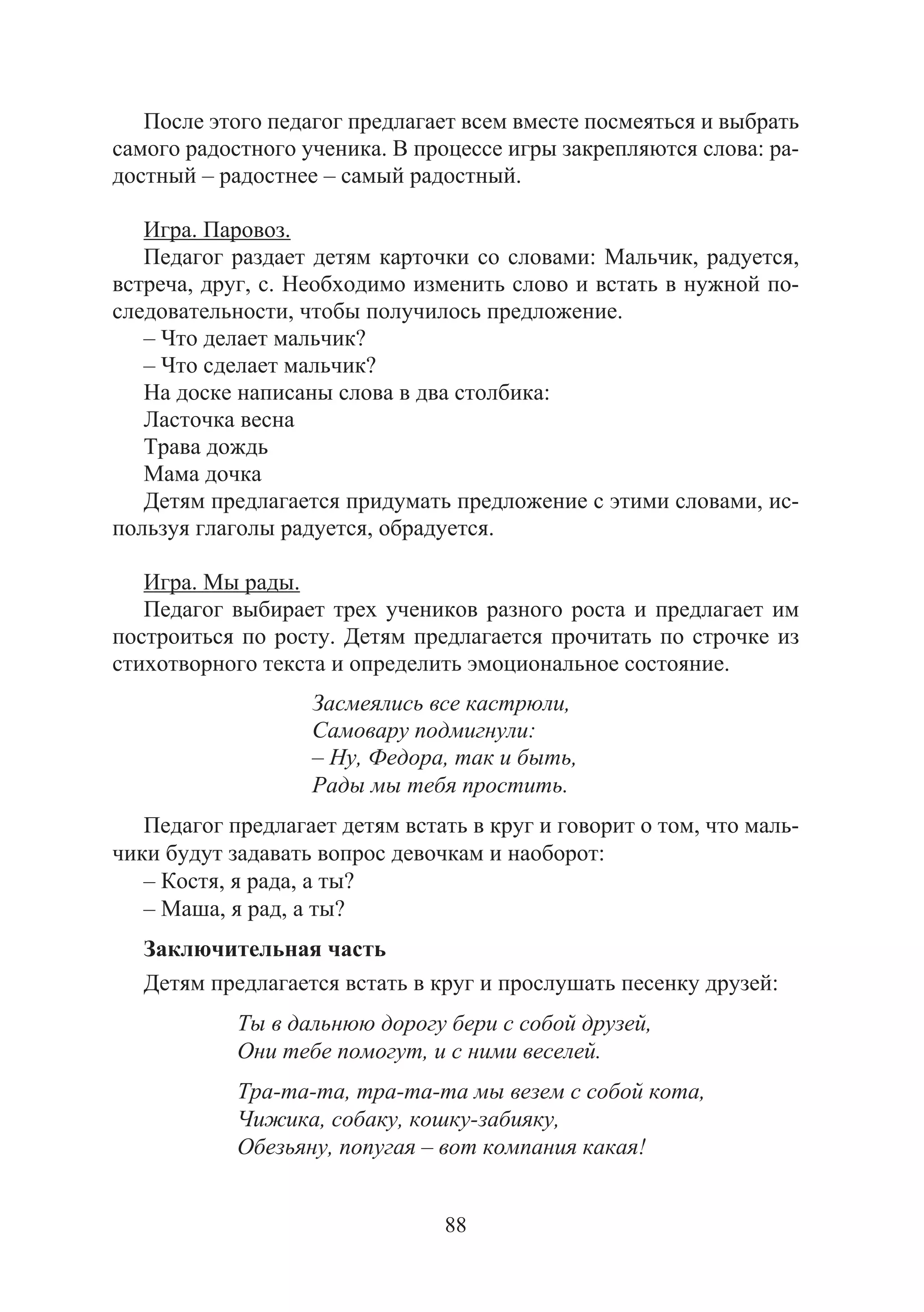 88
После этого педагог предлагает всем вместе посмеяться и выбрать
самого радостного ученика. В процессе игры закрепляются слова: ра-
достный – радостнее – самый радостный.
Игра. Паровоз.
Педагог раздает детям карточки со словами: Мальчик, радуется,
встреча, друг, с. Необходимо изменить слово и встать в нужной по-
следовательности, чтобы получилось предложение.
– Что делает мальчик?
– Что сделает мальчик?
На доске написаны слова в два столбика:
Ласточка весна
Трава дождь
Мама дочка
Детям предлагается придумать предложение с этими словами, ис-
пользуя глаголы радуется, обрадуется.
Игра. Мы рады.
Педагог выбирает трех учеников разного роста и предлагает им
построиться по росту. Детям предлагается прочитать по строчке из
стихотворного текста и определить эмоциональное состояние.
Засмеялись все кастрюли,
Самовару подмигнули:
– Ну, Федора, так и быть,
Рады мы тебя простить.
Педагог предлагает детям встать в круг и говорит о том, что маль-
чики будут задавать вопрос девочкам и наоборот:
– Костя, я рада, а ты?
– Маша, я рад, а ты?
Заключительная часть
Детям предлагается встать в круг и прослушать песенку друзей:
Ты в дальнюю дорогу бери с собой друзей,
Они тебе помогут, и с ними веселей.
Тра-та-та, тра-та-та мы везем с собой кота,
Чижика, собаку, кошку-забияку,
Обезьяну, попугая – вот компания какая!
Copyright ОАО «ЦКБ «БИБКОМ» & ООО «Aгентство Kнига-Cервис»
 