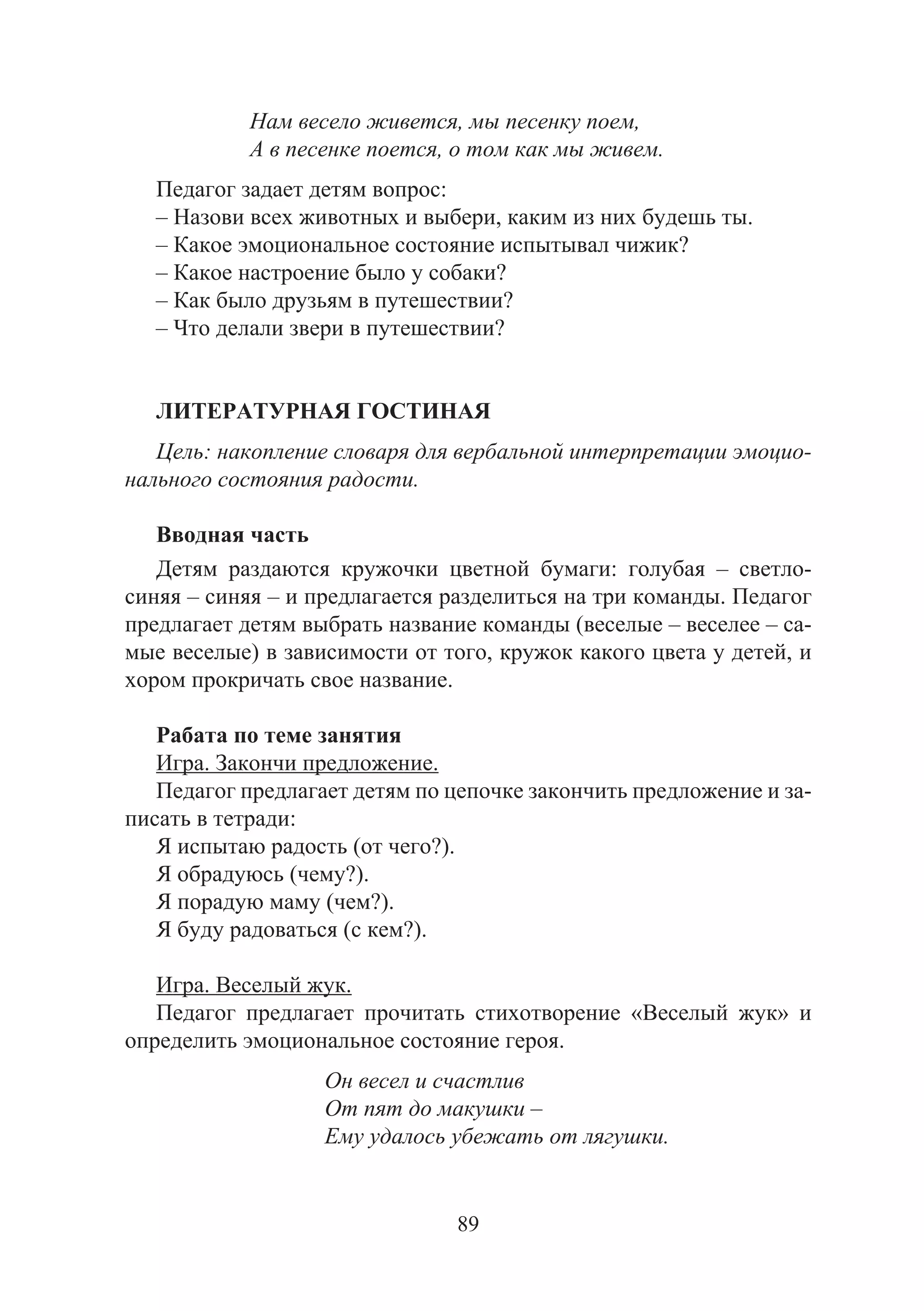 89
Нам весело живется, мы песенку поем,
А в песенке поется, о том как мы живем.
Педагог задает детям вопрос:
– Назови всех животных и выбери, каким из них будешь ты.
– Какое эмоциональное состояние испытывал чижик?
– Какое настроение было у собаки?
– Как было друзьям в путешествии?
– Что делали звери в путешествии?
ЛИТЕРАТУРНАЯ ГОСТИНАЯ
Цель: накопление словаря для вербальной интерпретации эмоцио-
нального состояния радости.
Вводная часть
Детям раздаются кружочки цветной бумаги: голубая – светло-
синяя – синяя – и предлагается разделиться на три команды. Педагог
предлагает детям выбрать название команды (веселые – веселее – са-
мые веселые) в зависимости от того, кружок какого цвета у детей, и
хором прокричать свое название.
Рабата по теме занятия
Игра. Закончи предложение.
Педагог предлагает детям по цепочке закончить предложение и за-
писать в тетради:
Я испытаю радость (от чего?).
Я обрадуюсь (чему?).
Я порадую маму (чем?).
Я буду радоваться (с кем?).
Игра. Веселый жук.
Педагог предлагает прочитать стихотворение «Веселый жук» и
определить эмоциональное состояние героя.
Он весел и счастлив
От пят до макушки –
Ему удалось убежать от лягушки.
Copyright ОАО «ЦКБ «БИБКОМ» & ООО «Aгентство Kнига-Cервис»
 