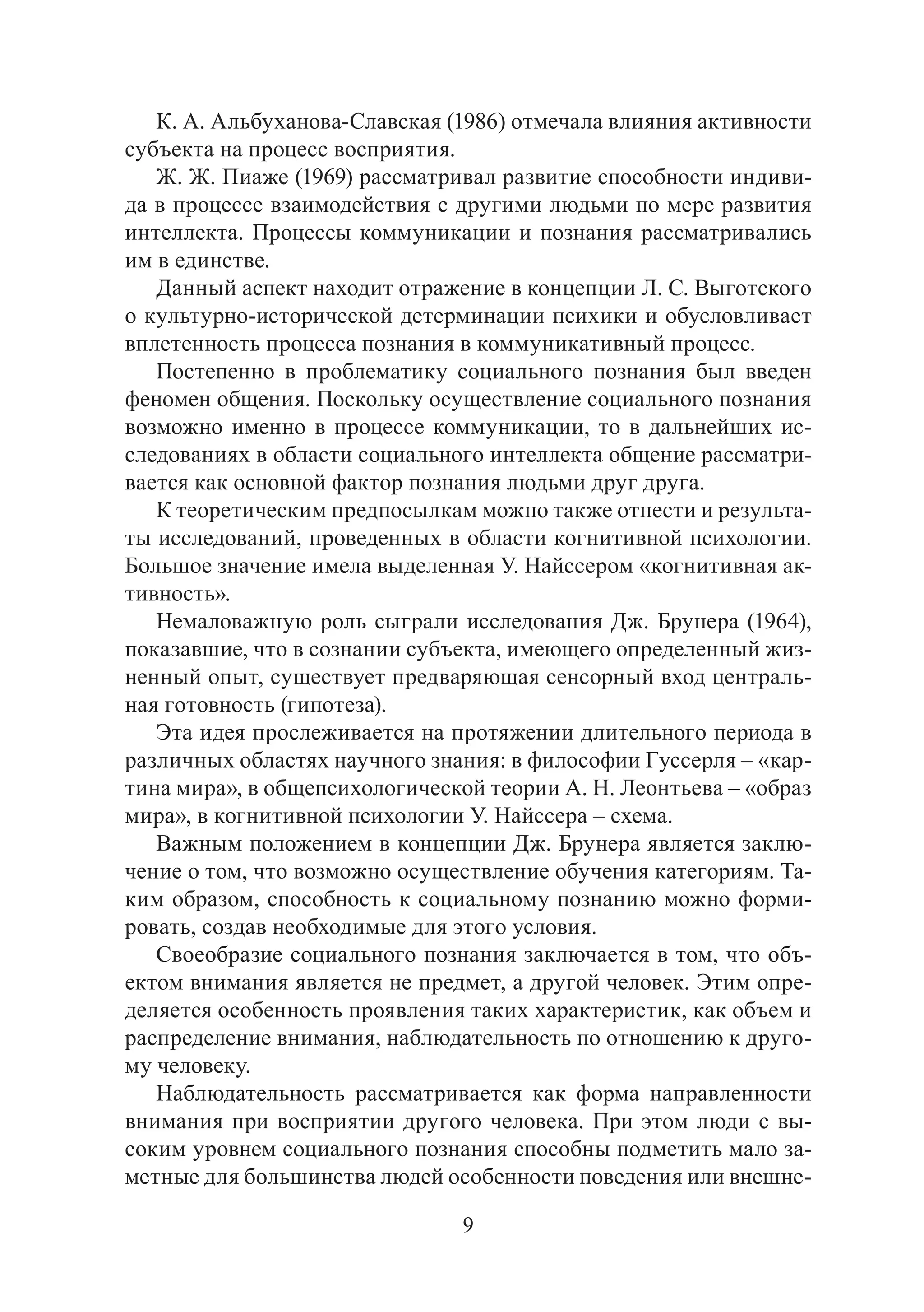 9
К. А. Альбуханова-Славская (1986) отмечала влияния активности
субъекта на процесс восприятия.
Ж. Ж. Пиаже (1969) рассматривал развитие способности индиви-
да в процессе взаимодействия с другими людьми по мере развития
интеллекта. Процессы коммуникации и познания рассматривались
им в единстве.
Данный аспект находит отражение в концепции Л. С. Выготского
о культурно-исторической детерминации психики и обусловливает
вплетенность процесса познания в коммуникативный процесс.
Постепенно в проблематику социального познания был введен
феномен общения. Поскольку осуществление социального познания
возможно именно в процессе коммуникации, то в дальнейших ис-
следованиях в области социального интеллекта общение рассматри-
вается как основной фактор познания людьми друг друга.
К теоретическим предпосылкам можно также отнести и результа-
ты исследований, проведенных в области когнитивной психологии.
Большое значение имела выделенная У. Найссером «когнитивная ак-
тивность».
Немаловажную роль сыграли исследования Дж. Брунера (1964),
показавшие, что в сознании субъекта, имеющего определенный жиз-
ненный опыт, существует предваряющая сенсорный вход централь-
ная готовность (гипотеза).
Эта идея прослеживается на протяжении длительного периода в
различных областях научного знания: в философии Гуссерля – «кар-
тина мира», в общепсихологической теории А. Н. Леонтьева – «образ
мира», в когнитивной психологии У. Найссера – схема.
Важным положением в концепции Дж. Брунера является заклю-
чение о том, что возможно осуществление обучения категориям. Та-
ким образом, способность к социальному познанию можно форми-
ровать, создав необходимые для этого условия.
Своеобразие социального познания заключается в том, что объ-
ектом внимания является не предмет, а другой человек. Этим опре-
деляется особенность проявления таких характеристик, как объем и
распределение внимания, наблюдательность по отношению к друго-
му человеку.
Наблюдательность рассматривается как форма направленности
внимания при восприятии другого человека. При этом люди с вы-
соким уровнем социального познания способны подметить мало за-
метные для большинства людей особенности поведения или внешне-
Copyright ОАО «ЦКБ «БИБКОМ» & ООО «Aгентство Kнига-Cервис»
 