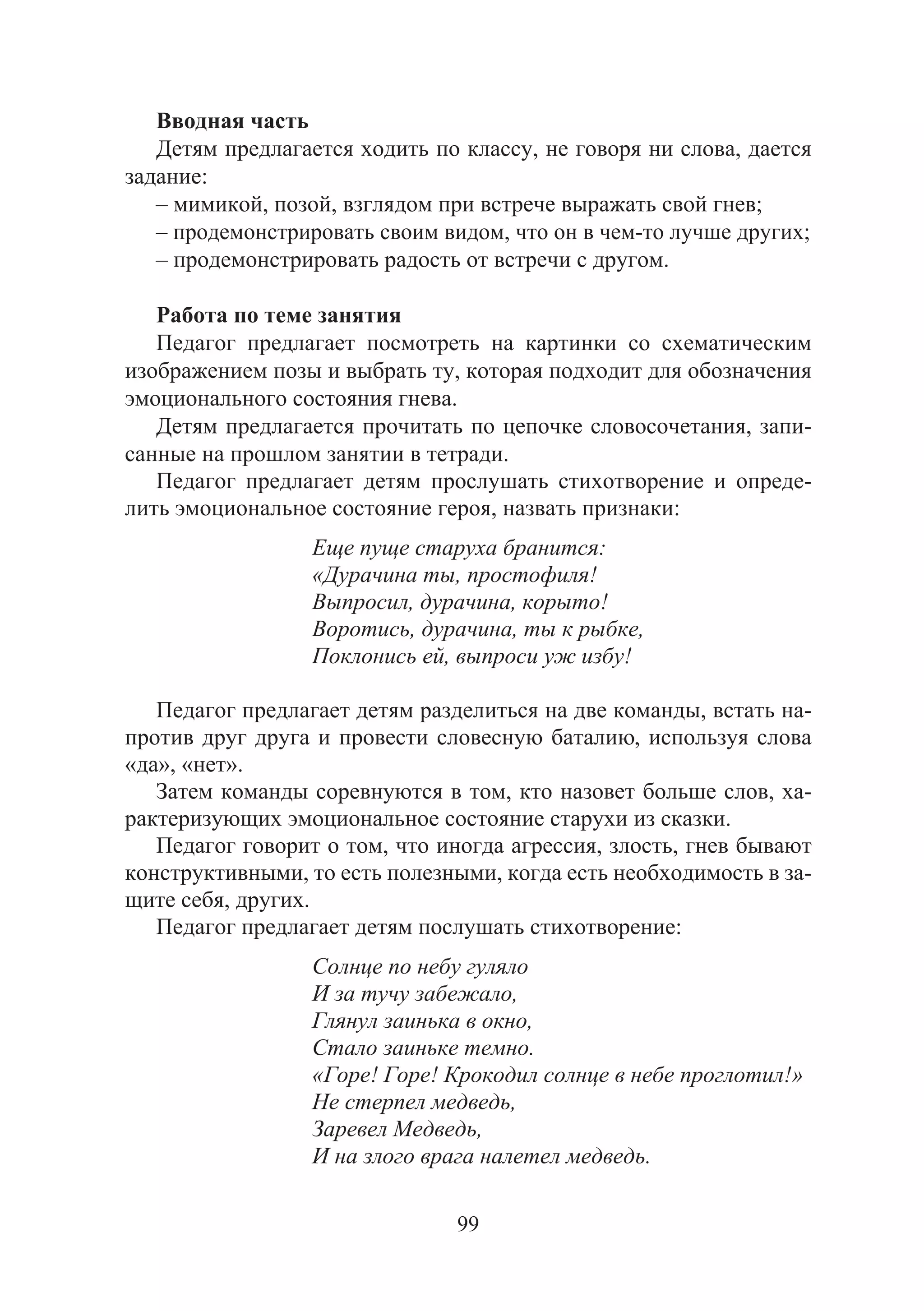 99
Вводная часть
Детям предлагается ходить по классу, не говоря ни слова, дается
задание:
– мимикой, позой, взглядом при встрече выражать свой гнев;
– продемонстрировать своим видом, что он в чем-то лучше других;
– продемонстрировать радость от встречи с другом.
Работа по теме занятия
Педагог предлагает посмотреть на картинки со схематическим
изображением позы и выбрать ту, которая подходит для обозначения
эмоционального состояния гнева.
Детям предлагается прочитать по цепочке словосочетания, запи-
санные на прошлом занятии в тетради.
Педагог предлагает детям прослушать стихотворение и опреде-
лить эмоциональное состояние героя, назвать признаки:
Еще пуще старуха бранится:
«Дурачина ты, простофиля!
Выпросил, дурачина, корыто!
Воротись, дурачина, ты к рыбке,
Поклонись ей, выпроси уж избу!
Педагог предлагает детям разделиться на две команды, встать на-
против друг друга и провести словесную баталию, используя слова
«да», «нет».
Затем команды соревнуются в том, кто назовет больше слов, ха-
рактеризующих эмоциональное состояние старухи из сказки.
Педагог говорит о том, что иногда агрессия, злость, гнев бывают
конструктивными, то есть полезными, когда есть необходимость в за-
щите себя, других.
Педагог предлагает детям послушать стихотворение:
Солнце по небу гуляло
И за тучу забежало,
Глянул заинька в окно,
Стало заиньке темно.
«Горе! Горе! Крокодил солнце в небе проглотил!»
Не стерпел медведь,
Заревел Медведь,
И на злого врага налетел медведь.
Copyright ОАО «ЦКБ «БИБКОМ» & ООО «Aгентство Kнига-Cервис»
 