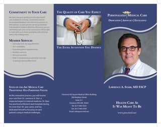 Personalized Medical Care
Personalized Medical Care
State-of-the-Art Medical Care
Traditional Old-Fashioned Values
At this innovative practice, you will receive
your care from Dr. Lawrence A. Starr, a
respected expert in internal medicine. Dr. Starr
has practiced at Boston’s best hospitals during
his more than 30- year career, and has
dedicated himself to focusing on each
patient’s unique medical challenges.
Chestnut Hill Square Medical Office Building
200 Boylston Street
Suite 311
Chestnut Hill, MA 02467
Tel: (617) 964-3333
Fax: (617) 964-3336
Email: info@pmcmed.net
Personalized Medical Care
Health Care As
It Was Meant To Be
www.pmcmed.net
Commitment to Your Care
We have one goal: getting you the best health
care available in a timely, convenient manner.
Personalized Medical Care will limit its practice to
400 patients, so each person can be guaranteed
individualized medical attention. Whenever you are
not feeling well, you can be assured you will be able
to meet with your doctor promptly, with minimal
time in the waiting room.
Member Services
•	 Same day/next day appointments
•	 24/7 availability
•	 Extended patient appointments
•	 Nutrition services
•	 Minimal wait time
•	 Walk-in blood pressure and other vital sign
screenings during office hours
The Quality of Care You Expect
Lawrence A. Starr, MD FACP
The Extra Attention You Deserve
Dedication | Advocacy | Excellence
 