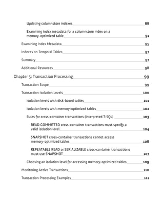 Updating columnstore indexes 88
Examining index metadata for a columnstore index on a
memory-optimized table 91
Examining Index Metadata 95
Indexes on Temporal Tables 97
Summary 97
Additional Resources 98
Chapter 5: Transaction Processing 99
Transaction Scope 99
Transaction Isolation Levels 100
Isolation levels with disk-based tables 101
Isolation levels with memory-optimized tables 102
Rules for cross-container transactions (interpreted T-SQL) 103
READ COMMITTED cross-container transactions must specify a
valid isolation level 104
SNAPSHOT cross-container transactions cannot access
memory-optimized tables 106
REPEATABLE READ or SERIALIZABLE cross-container transactions
must use SNAPSHOT 107
Choosing an isolation level for accessing memory-optimized tables 109
Monitoring Active Transactions 110
Transaction Processing Examples 111
 