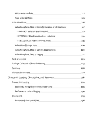 Write-write conflicts 112
Read-write conflicts 113
Validation Phase 116
Validation phase, Step 1: Check for isolation level violations 117
SNAPSHOT isolation level violations 117
REPEATABLE READ isolation level violations 119
SERIALIZABLE isolation level violations 119
Validation of foreign keys 120
Validation phase, Step 2: Commit dependencies 120
Validation phase, Step 3: Logging 121
Post-processing 123
Garbage Collection of Rows in Memory 123
Summary 126
Additional Resources 127
Chapter 6: Logging, Checkpoint, and Recovery 128
Transaction Logging 129
Scalability: multiple concurrent log streams 129
Performance: reduced logging 130
Checkpoint 135
Anatomy of checkpoint files 136
 