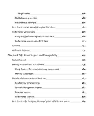 Range indexes 166
No Halloween protection 166
No automatic recompile 166
Best Practices with Natively Compiled Procedures 167
Performance Comparisons 168
Comparing performance for multi-row inserts 168
Performance analysis using DMV data 173
Summary 174
Additional Resources 174
Chapter 8: SQL Server Support and Manageability 175
Feature Support 176
Memory Allocation and Management 179
Using Resource Governor for memory management 180
Memory usage report 182
Metadata Enhancements and Additions 183
Catalog view enhancements 183
Dynamic Management Objects 184
Extended events 187
Performance counters 188
Best Practices for Designing Memory-Optimized Tables and Indexes 189
 