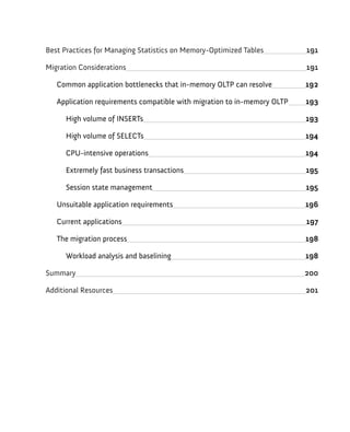 Best Practices for Managing Statistics on Memory-Optimized Tables 191
Migration Considerations 191
Common application bottlenecks that in-memory OLTP can resolve 192
Application requirements compatible with migration to in-memory OLTP 193
High volume of INSERTs 193
High volume of SELECTs 194
CPU-intensive operations 194
Extremely fast business transactions 195
Session state management 195
Unsuitable application requirements 196
Current applications 197
The migration process 198
Workload analysis and baselining 198
Summary 200
Additional Resources 201
 