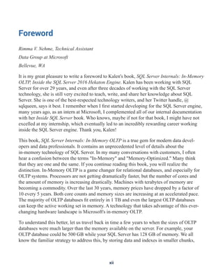 Foreword
Rimma V. Nehme, Technical Assistant
Data Group at Microsoft
Bellevue, WA
It is my great pleasure to write a foreword to Kalen's book, SQL Server Internals: In-Memory
OLTP, Inside the SQL Server 2016 Hekaton Engine. Kalen has been working with SQL
Server for over 29 years, and even after three decades of working with the SQL Server
technology, she is still very excited to teach, write, and share her knowledge about SQL
Server. She is one of the best-respected technology writers, and her Twitter handle, @
sqlqueen, says it best. I remember when I first started developing for the SQL Server engine,
many years ago, as an intern at Microsoft, I complemented all of our internal documentation
with her Inside SQL Server book. Who knows, maybe if not for that book, I might have not
excelled at my internship, which eventually led to an incredibly rewarding career working
inside the SQL Server engine. Thank you, Kalen!
This book, SQL Server Internals: In-Memory OLTP is a true gem for modern data devel-
opers and data professionals. It contains an unprecedented level of details about the
in-memory technology of SQL Server. In my many conversations with customers, I often
hear a confusion between the terms "In-Memory" and "Memory-Optimized." Many think
that they are one and the same. If you continue reading this book, you will realize the
distinction. In-Memory OLTP is a game changer for relational databases, and especially for
OLTP systems. Processors are not getting dramatically faster, but the number of cores and
the amount of memory is increasing drastically. Machines with terabytes of memory are
becoming a commodity. Over the last 30 years, memory prices have dropped by a factor of
10 every 5 years. Both core counts and memory sizes are increasing at an accelerated pace.
The majority of OLTP databases fit entirely in 1 TB and even the largest OLTP databases
can keep the active working set in memory. A technology that takes advantage of this ever-
changing hardware landscape is Microsoft's in-memory OLTP.
To understand this better, let us travel back in time a few years to when the sizes of OLTP
databases were much larger than the memory available on the server. For example, your
OLTP database could be 500 GB while your SQL Server has 128 GB of memory. We all
know the familiar strategy to address this, by storing data and indexes in smaller chunks,
xii
 