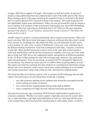 or pages. SQL Server supports 8 K pages. These pages are read and written in and out of
memory using sophisticated heuristics implemented as part of the buffer pool in SQL Server.
When running a query, if the page containing the requested row(s) is not found in the buffer
pool, an explicit physical I/O is incurred to bring it into memory. This explicit physical I/O
can significantly reduce query performance. Today, you can get around this issue by buying a
server machine with terabytes of physical memory and keeping your entire 500 GB database
in memory, effectively removing any bottleneck due to I/O. However, the more important
question to be asked is: "Is your database optimized for being in-memory?" This book will
teach you how to do it.
Another aspect to consider is locking and latching, and its impact on performance. When you
query your data, SQL Server loads data pages in-memory and keeps them there until it needs
more memory for something else. But traditional tables are still optimized for disk access,
a slow medium. As such, it has a variety of bottlenecks. A big issue is the contention due to
the different locking mechanisms. Each time a transaction reads data, it acquires a read lock
on that data. When another transaction wants to write on the same data, it must acquire a
write-lock and therefore wait for the first transaction to complete, since you can't write while
data is being read. SQL Server also implements latches and spinlocks at different granularity
levels. All those locking mechanisms take time to manage and, moreover, they again jeop-
ardize the performance. From the ground up, in-memory OLTP is designed for high levels
of concurrency. Any thread can access any row in a table without acquiring latches or locks.
The engine uses latch-free and lock-free data structures to avoid physical interference among
threads and a new optimistic, multi-version concurrency control technique to avoid interfer-
ence among transactions using a state-of-the-art lock- and latch-free implementation.
This book describes all of the key aspects of the in-memory OLTP technology that can help
improve the performance of your transactional workloads, including:
• new data structures and data access methods built around the assumption that the
active working set resides in memory
• lock- and latch-free implementation that provides high scalability
• native compilation of T-SQL for more efficient transaction processing.
Announced several years ago, in-memory OLTP has been implemented in production by
numerous companies. Whether you need to support a high data insert rate for system telem-
etry or smart metering, or get high read performance at scale for social network browsing,
or do compute-heavy data processing for manufacturing or retail supply chains, or achieve
xiii
 