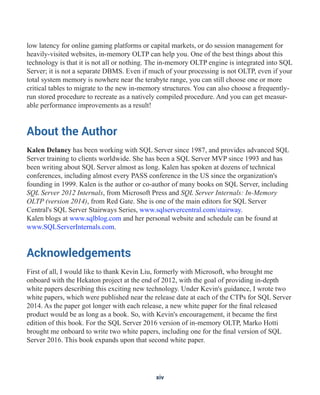 low latency for online gaming platforms or capital markets, or do session management for
heavily-visited websites, in-memory OLTP can help you. One of the best things about this
technology is that it is not all or nothing. The in-memory OLTP engine is integrated into SQL
Server; it is not a separate DBMS. Even if much of your processing is not OLTP, even if your
total system memory is nowhere near the terabyte range, you can still choose one or more
critical tables to migrate to the new in-memory structures. You can also choose a frequently-
run stored procedure to recreate as a natively compiled procedure. And you can get measur-
able performance improvements as a result!
About the Author
Kalen Delaney has been working with SQL Server since 1987, and provides advanced SQL
Server training to clients worldwide. She has been a SQL Server MVP since 1993 and has
been writing about SQL Server almost as long. Kalen has spoken at dozens of technical
conferences, including almost every PASS conference in the US since the organization's
founding in 1999. Kalen is the author or co-author of many books on SQL Server, including
SQL Server 2012 Internals, from Microsoft Press and SQL Server Internals: In-Memory
OLTP (version 2014), from Red Gate. She is one of the main editors for SQL Server
Central's SQL Server Stairways Series, www.sqlservercentral.com/stairway.
Kalen blogs at www.sqlblog.com and her personal website and schedule can be found at
www.SQLServerInternals.com.
Acknowledgements
First of all, I would like to thank Kevin Liu, formerly with Microsoft, who brought me
onboard with the Hekaton project at the end of 2012, with the goal of providing in-depth
white papers describing this exciting new technology. Under Kevin's guidance, I wrote two
white papers, which were published near the release date at each of the CTPs for SQL Server
2014. As the paper got longer with each release, a new white paper for the final released
product would be as long as a book. So, with Kevin's encouragement, it became the first
edition of this book. For the SQL Server 2016 version of in-memory OLTP, Marko Hotti
brought me onboard to write two white papers, including one for the final version of SQL
Server 2016. This book expands upon that second white paper.
xiv
 