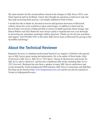 My main mentors for this second edition, based on the changes in SQL Server 2016, were
Sunil Agarwal and Jos de Bruijn. I know they thought my questions would never stop, but
they kept answering them anyway. I am deeply indebted to both of them.
I would also like to thank my devoted reviewers and question answerers at Microsoft,
without whom this work would have taken much longer: in addition to Sunil and Jos,
Kevin Farlee was always willing and able to answer in-depth questions about storage, and
Denzil Ribeiro and Alex Budovski were always quick to respond and were very thorough
in answering my sometimes seemingly-endless questions. Thank you for all your assistance
and support. And THANK YOU to the entire SQL Server team at Microsoft for giving us this
incredible technology!
About the Technical Reviewer
Benjamin Nevarez is a database professional based in Los Angeles, California who special-
izes in SQL Server query tuning and optimization. He is the author of three books, High
Performance SQL Server, SQL Server 2014 Query Tuning & Optimization and Inside the
SQL Server Query Optimizer, and has also coauthored other books including SQL Server
2012 Internals. Benjamin has also been a speaker at many SQL Server conferences and
events around the world including the PASS Summit, SQL Server Connections and SQLBits.
His blog can be found at http://www.benjaminnevarez.com and he can also be reached on
Twitter at @BenjaminNevarez.
xv
 