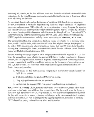 Assuming all, or most, of the data will need to be read from disk also leads to unrealistic cost
estimations for the possible query plans and a potential for not being able to determine which
plans will really perform best.
As a result of these trends, and the limitations of traditional disk-based storage structures,
the SQL Server team at Microsoft began building a database engine optimized for large main
memories and many-core CPUs, driven by the recognition that systems designed for a partic-
ular class of workload can frequently outperform more general purpose systems by a factor of
ten or more. Most specialized systems, including those for Complex Event Processing (CEP),
Data Warehousing and Business Intelligence (DW/BI), and Online Transaction Processing
(OLTP), optimize data structures and algorithms by focusing on in-memory structures.
The team set about building a specialized database engine specifically for in-memory work-
loads, which could be tuned just for those workloads. The original concept was proposed at
the end of 2008, envisioning a relational database engine that was 100 times faster than the
existing SQL Server engine. In fact, the codename for this feature, Hekaton, comes from the
Greek word hekaton (ἑκατόν) meaning 100.
Serious planning and design began in 2010, and product development began in 2011. At that
time, the team did not know whether the current SQL Server product could support this new
concept, and the original vision was that it might be a separate product. Fortunately, it soon
became evident that it would be possible to incorporate the "in-memory" processing engine
into SQL Server itself. The team then established four main goals as the foundation for
further design and planning:
1. Optimized for data that was stored completely in-memory but was also durable on
SQL Server restarts.
2. Fully integrated into the existing SQL Server engine.
3. Very high performance for OLTP operations.
4. Architected for modern CPUs (e.g. use of complex atomic instructions).
SQL Server In-Memory OLTP, formerly known and loved as Hekaton, meets all of these
goals, and in this book, you will learn how it meets them. The focus will be on the features
that allow high performance for OLTP operations. As well as eliminating read latency, since
the data will always be in memory, fundamental changes to the memory-optimized versions
of tables and indexes, as well as changes to the logging mechanism, mean that in-memory
OLTP also offers greatly reduced latency when writing to disk.
17
 