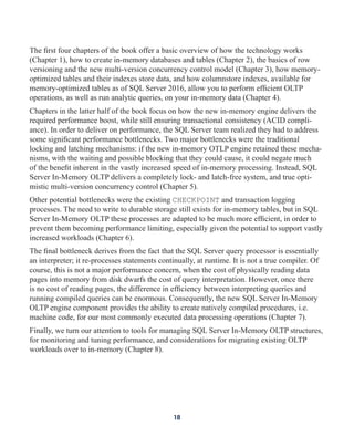 The first four chapters of the book offer a basic overview of how the technology works
(Chapter 1), how to create in-memory databases and tables (Chapter 2), the basics of row
versioning and the new multi-version concurrency control model (Chapter 3), how memory-
optimized tables and their indexes store data, and how columnstore indexes, available for
memory-optimized tables as of SQL Server 2016, allow you to perform efficient OLTP
operations, as well as run analytic queries, on your in-memory data (Chapter 4).
Chapters in the latter half of the book focus on how the new in-memory engine delivers the
required performance boost, while still ensuring transactional consistency (ACID compli-
ance). In order to deliver on performance, the SQL Server team realized they had to address
some significant performance bottlenecks. Two major bottlenecks were the traditional
locking and latching mechanisms: if the new in-memory OTLP engine retained these mecha-
nisms, with the waiting and possible blocking that they could cause, it could negate much
of the benefit inherent in the vastly increased speed of in-memory processing. Instead, SQL
Server In-Memory OLTP delivers a completely lock- and latch-free system, and true opti-
mistic multi-version concurrency control (Chapter 5).
Other potential bottlenecks were the existing CHECKPOINT and transaction logging
processes. The need to write to durable storage still exists for in-memory tables, but in SQL
Server In-Memory OLTP these processes are adapted to be much more efficient, in order to
prevent them becoming performance limiting, especially given the potential to support vastly
increased workloads (Chapter 6).
The final bottleneck derives from the fact that the SQL Server query processor is essentially
an interpreter; it re-processes statements continually, at runtime. It is not a true compiler. Of
course, this is not a major performance concern, when the cost of physically reading data
pages into memory from disk dwarfs the cost of query interpretation. However, once there
is no cost of reading pages, the difference in efficiency between interpreting queries and
running compiled queries can be enormous. Consequently, the new SQL Server In-Memory
OLTP engine component provides the ability to create natively compiled procedures, i.e.
machine code, for our most commonly executed data processing operations (Chapter 7).
Finally, we turn our attention to tools for managing SQL Server In-Memory OLTP structures,
for monitoring and tuning performance, and considerations for migrating existing OLTP
workloads over to in-memory (Chapter 8).
18
 