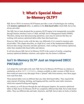 1: What's Special About
In-Memory OLTP?
SQL Server 2016's in-memory OLTP feature provides a suite of technologies for working
with memory-optimized tables, in addition to the disk-based tables which SQL Server has
always provided.
The SQL Server team designed the in-memory OLTP engine to be transparently accessible
through familiar interfaces such as T-SQL and SQL Server Management Studio (SSMS).
Therefore, during most data processing operations, users may be unaware that they are
working with memory-optimized tables rather than disk-based ones.
However, SQL Server works with the data very differently if it is stored in memory-opti-
mized tables. This chapter describes, at a high level, some of the fundamental differences
between data storage structures and data operations, when working with memory-optimized,
rather than standard disk-based tables and indexes.
It will also discuss SQL Server In-Memory OLTP in the context of similar, competing
memory-optimized database solutions, and explain why the former is different.
Isn't In-Memory OLTP Just an Improved DBCC
PINTABLE?
Let's dispel this myth right at the start: SQL Server In-Memory OLTP bears no relation or
similarities at all to DBCC PINTABLE, a feature available in older versions of SQL Server
that would not remove any data pages from a "pinned" table from memory, once those pages
were read from disk.
These pinned tables were no different than any other disk-based tables. They required the
same amount of locking, latching, and logging and they used the same index structures,
which also required locking and logging.
By contrast, as we'll discuss through this and subsequent chapters, the memory-optimized
tables in SQL Server In-Memory OLTP are completely different than SQL Server disk-based
tables. They use different data and index structures, and SQL Server takes no locks or latches
20
 