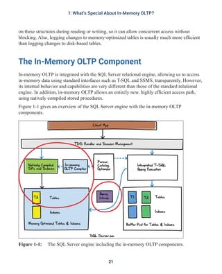 on these structures during reading or writing, so it can allow concurrent access without
blocking. Also, logging changes to memory-optimized tables is usually much more efficient
than logging changes to disk-based tables.
The In-Memory OLTP Component
In-memory OLTP is integrated with the SQL Server relational engine, allowing us to access
in-memory data using standard interfaces such as T-SQL and SSMS, transparently. However,
its internal behavior and capabilities are very different than those of the standard relational
engine. In addition, in-memory OLTP allows an entirely new, highly efficient access path,
using natively compiled stored procedures.
Figure 1-1 gives an overview of the SQL Server engine with the in-memory OLTP
components.
Figure 1-1: The SQL Server engine including the in-memory OLTP components.
21
1: What's Special About In-Memory OLTP?
 