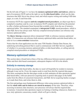 On the left side of Figure 1-1 we have the memory-optimized tables and indexes, added as
part of in-memory OLTP, and on the right we see the disk-based tables, which use the data
structures that SQL Server has always used, and which require writing and reading 8 KB data
pages, as a unit, to and from disk.
In-memory OLTP also supports natively compiled stored procedures, an object type that is
compiled to machine code by a new in-memory OLTP compiler and which has the potential
to offer a further performance boost beyond that available solely from the use of memory-
optimized tables. The standard counterpart is interpreted T-SQL stored procedures, which is
what SQL Server has always used. Natively compiled stored procedures can reference only
memory-optimized tables.
The Query Interop component allows interpreted T-SQL to reference memory-optimized
tables. If a transaction can reference both memory-optimized tables and disk-based tables, we
refer to it as a cross-container transaction.
Notice that the client application uses the same TDS Handler (Tabular Data Stream, the
underlying networking protocol that is used to communicate with SQL Server), regardless
of whether it is accessing memory-optimized tables or disk-based tables, or calling natively
compiled stored procedures or interpreted T-SQL.
Memory-optimized tables
This section takes a broad look at three of the key differences between memory-optimized
tables and their disk-based counterparts; subsequent chapters will fill in the details.
Entirely in-memory storage
When accessing disk-based tables, the data we need will hopefully be resident in memory,
although it may not be. If not, the engine needs to read from disk the required data pages.
This basic assumption that the data pages reside on disk underpins all data operations against
disk-based tables, with user processes acquiring locks to protect data pages in the buffer
cache from the effects of concurrent transactions, and SQL Server acquiring latches on pages
as it reads them from, and writes them to, disk.
The first and perhaps most fundamental difference when using memory-optimized tables is
that the whole table and its indexes are stored in memory all the time. Therefore, when
accessing in-memory data structures, user processes will always find the required data
in-memory. Concurrent data operations require no locking or latching whatsoever, thanks to a
new, truly optimistic concurrency model, which we'll get to shortly.
22
1: What's Special About In-Memory OLTP?
 