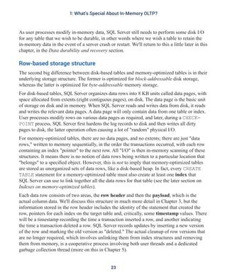 As user processes modify in-memory data, SQL Server still needs to perform some disk I/O
for any table that we wish to be durable, in other words where we wish a table to retain the
in-memory data in the event of a server crash or restart. We'll return to this a little later in this
chapter, in the Data durability and recovery section.
Row-based storage structure
The second big difference between disk-based tables and memory-optimized tables is in their
underlying storage structure. The former is optimized for block-addressable disk storage,
whereas the latter is optimized for byte-addressable memory storage.
For disk-based tables, SQL Server organizes data rows into 8 KB units called data pages, with
space allocated from extents (eight contiguous pages), on disk. The data page is the basic unit
of storage on disk and in memory. When SQL Server reads and writes data from disk, it reads
and writes the relevant data pages. A data page will only contain data from one table or index.
User processes modify rows on various data pages as required, and later, during a CHECK-
POINT process, SQL Server first hardens the log records to disk and then writes all dirty
pages to disk, the latter operation often causing a lot of "random" physical I/O.
For memory-optimized tables, there are no data pages, and no extents; there are just "data
rows," written to memory sequentially, in the order the transactions occurred, with each row
containing an index "pointer" to the next row. All "I/O" is then in-memory scanning of these
structures. It means there is no notion of data rows being written to a particular location that
"belongs" to a specified object. However, this is not to imply that memory-optimized tables
are stored as unorganized sets of data rows, like a disk-based heap. In fact, every CREATE
TABLE statement for a memory-optimized table must also create at least one index that
SQL Server can use to link together all the data rows for that table (see the later section on
Indexes on memory-optimized tables).
Each data row consists of two areas, the row header and then the payload, which is the
actual column data. We'll discuss this structure in much more detail in Chapter 3, but the
information stored in the row header includes the identity of the statement that created the
row, pointers for each index on the target table and, critically, some timestamp values. There
will be a timestamp recording the time a transaction inserted a row, and another indicating
the time a transaction deleted a row. SQL Server records updates by inserting a new version
of the row and marking the old version as "deleted." The actual cleanup of row versions that
are no longer required, which involves unlinking them from index structures and removing
them from memory, is a cooperative process involving both user threads and a dedicated
garbage collection thread (more on this in Chapter 5).
23
1: What's Special About In-Memory OLTP?
 