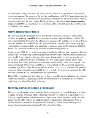 As this implies, many versions of the same row can coexist at any given time. This allows
concurrent access of the same row, during data modifications, with SQL Server displaying the
row version relevant to each transaction according to the time the transaction started relative
to the timestamps of the row version. This is the essence of the new multi-version concur-
rency control (MVCC) mechanism for in-memory tables, which I'll describe in a little more
detail later in the chapter.
Native compilation of tables
The final significant difference between disk-based and memory-optimized tables is that
the latter are natively compiled. When we create a memory-optimized table or index, SQL
Server describes the structure of the table and its indexes in the metadata for the table. It then
uses this metadata to compile into a DLL (Dynamic Link Library) a set of native language
routines (from an intermediate, auto-generated C language step) just for accessing that table.
These DLLs are associated with the database, but not actually part of it.
In other words, SQL Server holds in memory, not only the table and index structures, but also
a set of DLLs for accessing and modifying these data structures. The table metadata encodes
into each DLL a set of native language algorithms that describe precisely the row format
for the table and how to traverse its indexes, thus providing highly efficient access paths
for the table data. This explains why we cannot technically alter a table, once created; if the
table were altered, SQL Server would have to regenerate all the DLLs for table operations.
Although SQL Server 2016 does allow the use of the ALTER TABLE command for memory-
optimized tables, behind the scenes SQL Server is actually dropping and recreating the table,
and thus all the DLLs for table operations are regenerated.
These DLLs result in much faster data access than is possible via the traditional way of using
interpreted metadata. A big success of the implementation of in-memory OLTP is to have
made these operations "invisible" to the user.
Natively compiled stored procedures
The best execution performance is obtained when using natively compiled stored procedures
to access memory-optimized tables, which are also natively compiled, as described above.
Natively compiled stored procedures consist of processor instructions that can be executed
directly by the CPU, without the need for further compilation or interpretation. Also, a
natively compiled procedure will generate far fewer CPU instructions for the engine to
execute than the equivalent interpreted T-SQL stored procedure.
24
1: What's Special About In-Memory OLTP?
 