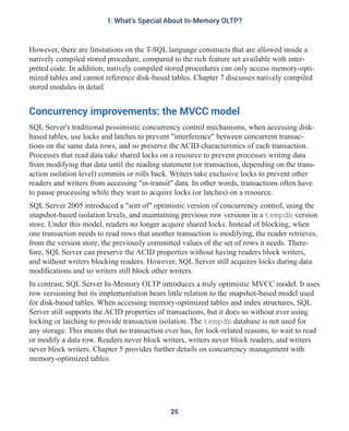 However, there are limitations on the T-SQL language constructs that are allowed inside a
natively compiled stored procedure, compared to the rich feature set available with inter-
preted code. In addition, natively compiled stored procedures can only access memory-opti-
mized tables and cannot reference disk-based tables. Chapter 7 discusses natively compiled
stored modules in detail.
Concurrency improvements: the MVCC model
SQL Server's traditional pessimistic concurrency control mechanisms, when accessing disk-
based tables, use locks and latches to prevent "interference" between concurrent transac-
tions on the same data rows, and so preserve the ACID characteristics of each transaction.
Processes that read data take shared locks on a resource to prevent processes writing data
from modifying that data until the reading statement (or transaction, depending on the trans-
action isolation level) commits or rolls back. Writers take exclusive locks to prevent other
readers and writers from accessing "in-transit" data. In other words, transactions often have
to pause processing while they wait to acquire locks (or latches) on a resource.
SQL Server 2005 introduced a "sort of" optimistic version of concurrency control, using the
snapshot-based isolation levels, and maintaining previous row versions in a tempdb version
store. Under this model, readers no longer acquire shared locks. Instead of blocking, when
one transaction needs to read rows that another transaction is modifying, the reader retrieves,
from the version store, the previously committed values of the set of rows it needs. There-
fore, SQL Server can preserve the ACID properties without having readers block writers,
and without writers blocking readers. However, SQL Server still acquires locks during data
modifications and so writers still block other writers.
In contrast, SQL Server In-Memory OLTP introduces a truly optimistic MVCC model. It uses
row versioning but its implementation bears little relation to the snapshot-based model used
for disk-based tables. When accessing memory-optimized tables and index structures, SQL
Server still supports the ACID properties of transactions, but it does so without ever using
locking or latching to provide transaction isolation. The tempdb database is not used for
any storage. This means that no transaction ever has, for lock-related reasons, to wait to read
or modify a data row. Readers never block writers, writers never block readers, and writers
never block writers. Chapter 5 provides further details on concurrency management with
memory-optimized tables.
25
1: What's Special About In-Memory OLTP?
 
