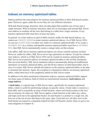 Indexes on memory-optimized tables
Indexes perform the same purpose for memory-optimized tables as their disk-based counter-
parts. However, again, under the covers they are very different structures.
With disk-based storage structures, there are data pages that combine sets of rows into a
single structure. With in-memory structures, there are no such pages and instead SQL Server
uses indexes to combine all the rows that belong to a table into a single structure. Every
memory-optimized table must have at least one index.
In general, we create indexes as part of table creation; unlike for disk-based indexes, we
cannot use CREATE INDEX to create memory-optimized indexes. As of SQL Server 2016,
we can use ALTER TABLE to add a new index to a memory-optimized table. If we create a
PRIMARY KEY on a column, and durable memory-optimized tables must have a PRIMARY
KEY, then SQL Server automatically creates a unique index on that column.
Like tables, SQL Server memory-optimized indexes are always entirely memory resident.
However, unlike for tables, SQL Server never logs operations on indexes. Except for column-
store indexes, which as of SQL Server 2016 can be created on memory-optimized tables,
SQL Server never persists indexes on memory-optimized tables to the on-disk checkpoint
files (covered shortly). SQL Server maintains indexes automatically during all modification
operations on memory-optimized tables, just like B-tree indexes on disk-based tables, but in
case of a restart, SQL Server rebuilds the indexes on the memory-optimized tables as the data
is streamed into memory. Again, the exception is columnstore indexes on memory-optimized
tables, which don't have to be completely rebuilt on SQL Server restart.
In addition to the afore-mentioned columnstore indexes, memory-optimized tables support
two basic types of indexes, both of which are nonclustered structures: hash indexes and
range indexes.
A hash index is a special type of SQL Server index, specifically for memory-optimized
tables, which is useful for performing lookups on specific values. A hash index is stored as a
hash table, and is essentially an array of hash buckets, where each bucket points to the loca-
tion in memory of a data row. SQL Server applies a hash function to the index key values,
and maps each one to the appropriate bucket. In each bucket is a pointer to a single row, the
first row in the list of rows that hash to the same value. From that row, all other rows in the
hash bucket are joined in a singularly-linked list (this will become clearer when we get to see
some diagrams in Chapter 4).
26
1: What's Special About In-Memory OLTP?
 