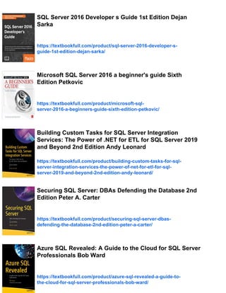 SQL Server 2016 Developer s Guide 1st Edition Dejan
Sarka
https://textbookfull.com/product/sql-server-2016-developer-s-
guide-1st-edition-dejan-sarka/
Microsoft SQL Server 2016 a beginner's guide Sixth
Edition Petkovic
https://textbookfull.com/product/microsoft-sql-
server-2016-a-beginners-guide-sixth-edition-petkovic/
Building Custom Tasks for SQL Server Integration
Services: The Power of .NET for ETL for SQL Server 2019
and Beyond 2nd Edition Andy Leonard
https://textbookfull.com/product/building-custom-tasks-for-sql-
server-integration-services-the-power-of-net-for-etl-for-sql-
server-2019-and-beyond-2nd-edition-andy-leonard/
Securing SQL Server: DBAs Defending the Database 2nd
Edition Peter A. Carter
https://textbookfull.com/product/securing-sql-server-dbas-
defending-the-database-2nd-edition-peter-a-carter/
Azure SQL Revealed: A Guide to the Cloud for SQL Server
Professionals Bob Ward
https://textbookfull.com/product/azure-sql-revealed-a-guide-to-
the-cloud-for-sql-server-professionals-bob-ward/
 