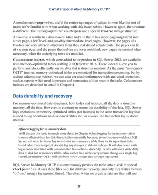 A nonclustered range index, useful for retrieving ranges of values, is more like the sort of
index we're familiar with when working with disk-based tables. However, again, the structure
is different. The memory-optimized counterparts use a special Bw-tree storage structure.
A Bw-tree is similar to a disk-based B-tree index in that it has index pages organized into
a root page, a leaf level, and possibly intermediate-level pages. However, the pages of a
Bw-tree are very different structures from their disk-based counterparts. The pages can be
of varying sizes, and the pages themselves are never modified; new pages are created when
necessary, when the underlying rows are modified.
Columnstore indexes, which were added to the product in SQL Server 2012, are available
with memory-optimized tables starting in SQL Server 2016. These indexes allow you to
perform analytics, efficiently, on the data that is stored in memory. As the name "in-memory
OLTP" implies, memory-optimized tables are optimized for transaction processing, but by
adding columnstore indexes, we can also get good performance with analytical operations,
such as reports which need to process and summarize all the rows in the table. Columnstore
indexes are described in detail in Chapter 4.
Data durability and recovery
For memory-optimized data structures, both tables and indexes, all the data is stored in
memory, all the time. However, to continue to ensure the durability of the data, SQL Server
logs operations on memory-optimized tables (not indexes) to the same transaction log that
is used to log operations on disk-based tables and, as always, the transaction log is stored
on disk.
Efficient logging for in-memory data
We'll discuss this topic in much more detail in Chapter 6, but logging for in-memory tables
is more efficient than for disk-based tables essentially because, given the same workload, SQL
Server will write far fewer log records for an in-memory table than for its equivalent disk-
based table. For example, it doesn't log any changes to data in indexes. It will also never write
log records associated with uncommitted transactions, since SQL Server will never write dirty
data to disk for in-memory tables. Also, rather than write every atomic change as a single log
record, in-memory OLTP will combine many changes into a single log record.
SQL Server In-Memory OLTP also continuously persists the table data to disk in special
checkpoint files. It uses these files only for database recovery, and only ever writes to them
"offline," using a background thread. Therefore, when we create a database that will use
27
1: What's Special About In-Memory OLTP?
 
