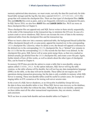 memory-optimized data structures, we must create, not only the data file (used only for disk-
based table storage) and the log file, but also a special MEMORY_OPTIMIZED_DATA file-
group that will contain the checkpoint files. There are four types of checkpoint files: DATA
files and DELTA files exist as pairs, and so are frequently referred to as checkpoint file pairs.
In SQL Server 2016, we also have ROOT files and LARGE DATA files. We'll see more on
these checkpoint files in Chapter 6.
These checkpoint files are append-only and SQL Server writes to them strictly sequentially,
in the order of the transactions in the transaction log, to minimize the I/O cost. In case of a
system crash or server shutdown, SQL Server can recreate the rows of data in the memory-
optimized tables from the checkpoint files and the transaction log.
When we insert a data row into a memory-optimized table, the background thread (called the
offline checkpoint thread) will, at some point, append the inserted row to the corresponding
DATA checkpoint file. Likewise, when we delete a row, the thread will append a reference to
the deleted row to the corresponding DELTA checkpoint file. So, a "deleted" row remains in
the DATA file but the corresponding DELTA file records the fact that it was deleted. As the
checkpoint files grow, SQL Server will at some point merge them, so that rows marked as
deleted actually get deleted from the DATA checkpoint file, and create a new file pair. Again,
further details of how all this works, as well as details about the other types of checkpoint
files, can be found in Chapter 6.
In-memory OLTP does provide the option to create a table that is non-durable, using an
option called SCHEMA_ONLY. As the option indicates, SQL Server will log the table
creation, so the table schema will be durable, but will not log any data manipulation language
(DML) on the table, so the data will not be durable. These tables do not require any I/O
operations during transaction processing, but the data is only available in memory while SQL
Server is running. These non-durable tables could be useful in certain cases, for example as
staging tables in ETL scenarios or for storing web server session state.
In the event of a SQL Server shutdown, or an AlwaysOn Availability Group fail-over,
the data in these non-durable tables is lost. When SQL Server runs recovery on the database,
it will recreate the tables but without the data. Although the data is not durable, operations
on these tables meet all the other transactional requirements; they are atomic, isolated,
and consistent.
We'll see how to create both durable and non-durable tables in Chapter 2.
28
1: What's Special About In-Memory OLTP?
 