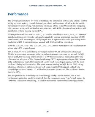 Performance
The special data structures for rows and indexes, the elimination of locks and latches, and the
ability to create natively compiled stored procedures and functions, all allow for incredible
performance when working with memory-optimized tables. In the Microsoft lab, one partic-
ular customer achieved 1 million batch requests/sec, with 4 KB of data read and written with
each batch, without maxing out the CPU.
Although that workload used SCHEMA_ONLY tables, durable (SCHEMA_AND_DATA) tables
can also get impressive results. Lab results repeatedly showed a sustained ingestion of 10M
rows/second, with an average of 100 bytes per row. A representative order processing work-
load showed 260 K transactions per second, with 1 GB/sec of log generation.
Both the SCHEMA_ONLY and SCHEMA_AND_DATA tables were created on 4-socket servers
with a total of 72 physical cores.
SQL Server 2014 was consistently showing in-memory OLTP applications achieving a
30–40x improvement, measured mainly with batch requests processed per second. In SQL
Server 2016, the visionary improvement of a 100-fold increase has been achieved by one
of the earliest adopters of SQL Server In-Memory OLTP. A process running on SQL Server
2012 had measured overall throughput of 12,000 batch requests per second, with the main
bottleneck being latch contention. The same process running on SQL Server 2016, taking
advantage of memory-optimized tables with large object (LOB) support, and natively
compiled procedures, showed 1.2 million batch requests per second. The bottleneck in that
case was CPU.
The designers of the in-memory OLTP technology in SQL Server were so sure of the
performance gains that would be realized, that the component name "xtp," which stands for
"eXtreme Transaction Processing," is used in most of the Hekaton metadata object names.
29
1: What's Special About In-Memory OLTP?
 
