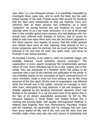 soon after," is a not infrequent phrase. It is manifestly impossible to
investigate these cases now, and to verify the facts, but the well-
tested honesty of the early Friends leaves little ground for doubting
that the facts were substantially as they are reported. Fox's own
inference that all these persons had misfortune as a direct
"judgment" for having harmed him and hindered his cause will
naturally seem to us a too hasty conclusion. It is not at all strange
that in this eventful period many persons who had dealings with him
should have suffered swift changes of fortune, and of course he
failed to note how many there were who did not receive judgment in
this direct manner. One regrets, of course, that this kindly spiritual
man should have come so near enjoying what seemed to him a
divine vengeance upon his enemies, but we must remember that he
believed in his soul that his work was God's work, and hence to
frustrate it was serious business.
He founded a Society, as he called it, which he evidently hoped, and
probably believed, would sometime become universal.[E]
The
organization in every aspect recognized the fundamentally spiritual
nature of man. Every individual was to be a vital, organic part of the
whole; free, but possessed of a freedom which had always to be
exercised with a view to the interests and edification of the whole. It
was modelled exactly on the conception of Paul's universal Church of
many members, made a unity not from without, but by the living
presence of the One Spirit. All this work of organization was effected
while Fox himself was in the saddle, carrying his message to town
after town, interrupted by long absences in jail and dungeon, and
steadily opposed by the fanatical antinomian elements which had
flocked to his standard. It is not the least mark of his genius that in
the face of an almost unparalleled persecution he left his fifty
thousand followers in Great Britain and Ireland formed into a
working and growing body, with equally well-organized meetings in
Holland, New England, New York, Pennsylvania, Maryland, Virginia
and the Carolinas. His personality and his message had won men
from every station of life, and if the rank and file were from the
humbler walks, there were also men and women of scholarship and
 
