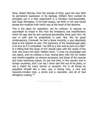 fame. Robert Barclay, from the schools of Paris, gave the new faith
its permanent expression in his Apology. William Penn worked its
principles out in a holy experiment in a Christian Commonwealth,
and Isaac Penington, in his brief essays, set forth in rich and varied
phrase the mystical truth which was at the heart of the doctrine.
This is the place for exposition, not for criticism. It requires no
searchlight to reveal in this man the limitations and imperfections
which his age and his own personal peculiarities fixed upon him. He
saw in part and he prophesied in part. But, like his great
contemporary, Cromwell, he had a brave sincerity, a soul absolutely
loyal to the highest he saw. The testimony of the Scarborough jailer
is as true as it is unstudied—"as stiff as a tree and as pure as a bell."
It is fitting that this study of him should close with the words of the
man who knew him best—William Penn: "I write my knowledge and
not report, and my witness is true, having been with him for weeks
and months together on diverse occasions, and those of the nearest
and most exercising nature, by sea and land, in this country and in
foreign countries; and I can say I never saw him out of his place, or
not a match for every service or occasion. For in all things he
acquitted himself like a man, yea, a strong man, a new and
heavenly-minded man; a divine and a naturalist, and all of God
Almighty's making."[F]
 