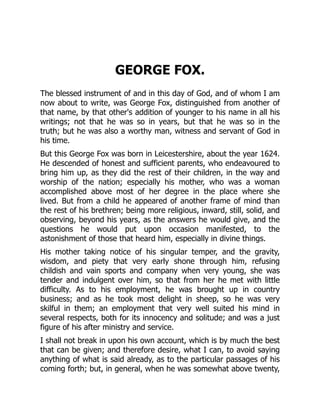 GEORGE FOX.
The blessed instrument of and in this day of God, and of whom I am
now about to write, was George Fox, distinguished from another of
that name, by that other's addition of younger to his name in all his
writings; not that he was so in years, but that he was so in the
truth; but he was also a worthy man, witness and servant of God in
his time.
But this George Fox was born in Leicestershire, about the year 1624.
He descended of honest and sufficient parents, who endeavoured to
bring him up, as they did the rest of their children, in the way and
worship of the nation; especially his mother, who was a woman
accomplished above most of her degree in the place where she
lived. But from a child he appeared of another frame of mind than
the rest of his brethren; being more religious, inward, still, solid, and
observing, beyond his years, as the answers he would give, and the
questions he would put upon occasion manifested, to the
astonishment of those that heard him, especially in divine things.
His mother taking notice of his singular temper, and the gravity,
wisdom, and piety that very early shone through him, refusing
childish and vain sports and company when very young, she was
tender and indulgent over him, so that from her he met with little
difficulty. As to his employment, he was brought up in country
business; and as he took most delight in sheep, so he was very
skilful in them; an employment that very well suited his mind in
several respects, both for its innocency and solitude; and was a just
figure of his after ministry and service.
I shall not break in upon his own account, which is by much the best
that can be given; and therefore desire, what I can, to avoid saying
anything of what is said already, as to the particular passages of his
coming forth; but, in general, when he was somewhat above twenty,
 