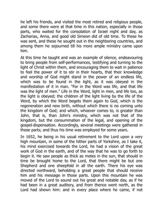 he left his friends, and visited the most retired and religious people,
and some there were at that time in this nation, especially in those
parts, who waited for the consolation of Israel night and day, as
Zacharias, Anna, and good old Simeon did of old time. To these he
was sent, and these he sought out in the neighboring countries, and
among them he sojourned till his more ample ministry came upon
him.
At this time he taught and was an example of silence, endeavouring
to bring people from self-performances, testifying and turning to the
light of Christ within them, and encouraging them to wait in patience
to feel the power of it to stir in their hearts, that their knowledge
and worship of God might stand in the power of an endless life,
which was to be found in the light, as it was obeyed in the
manifestation of it in man. "For in the Word was life, and that life
was the light of men." Life in the Word, light in men, and life too, as
the light is obeyed; the children of the light living by the life of the
Word, by which the Word begets them again to God, which is the
regeneration and new birth, without which there is no coming unto
the kingdom of God; and which, whoever comes to, is greater than
John, that is, than John's ministry, which was not that of the
kingdom, but the consummation of the legal, and opening of the
gospel-dispensation. Accordingly, several meetings were gathered in
those parts; and thus his time was employed for some years.
In 1652, he being in his usual retirement to the Lord upon a very
high mountain, in some of the hither parts of Yorkshire, as I take it,
his mind exercised towards the Lord, he had a vision of the great
work of God in the earth, and of the way that he was to go forth to
begin it. He saw people as thick as motes in the sun, that should in
time be brought home to the Lord, that there might be but one
Shepherd and one sheepfold in all the earth. There his eye was
directed northward, beholding a great people that should receive
him and his message in those parts. Upon this mountain he was
moved of the Lord to sound out his great and notable day, as if he
had been in a great auditory, and from thence went north, as the
Lord had shewn him: and in every place where he came, if not
 
