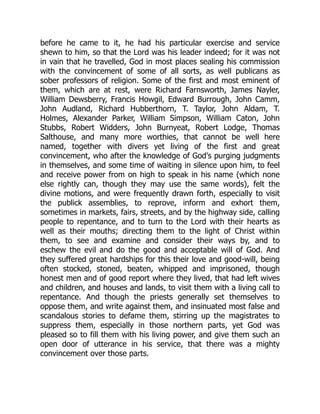 before he came to it, he had his particular exercise and service
shewn to him, so that the Lord was his leader indeed; for it was not
in vain that he travelled, God in most places sealing his commission
with the convincement of some of all sorts, as well publicans as
sober professors of religion. Some of the first and most eminent of
them, which are at rest, were Richard Farnsworth, James Nayler,
William Dewsberry, Francis Howgil, Edward Burrough, John Camm,
John Audland, Richard Hubberthorn, T. Taylor, John Aldam, T.
Holmes, Alexander Parker, William Simpson, William Caton, John
Stubbs, Robert Widders, John Burnyeat, Robert Lodge, Thomas
Salthouse, and many more worthies, that cannot be well here
named, together with divers yet living of the first and great
convincement, who after the knowledge of God's purging judgments
in themselves, and some time of waiting in silence upon him, to feel
and receive power from on high to speak in his name (which none
else rightly can, though they may use the same words), felt the
divine motions, and were frequently drawn forth, especially to visit
the publick assemblies, to reprove, inform and exhort them,
sometimes in markets, fairs, streets, and by the highway side, calling
people to repentance, and to turn to the Lord with their hearts as
well as their mouths; directing them to the light of Christ within
them, to see and examine and consider their ways by, and to
eschew the evil and do the good and acceptable will of God. And
they suffered great hardships for this their love and good-will, being
often stocked, stoned, beaten, whipped and imprisoned, though
honest men and of good report where they lived, that had left wives
and children, and houses and lands, to visit them with a living call to
repentance. And though the priests generally set themselves to
oppose them, and write against them, and insinuated most false and
scandalous stories to defame them, stirring up the magistrates to
suppress them, especially in those northern parts, yet God was
pleased so to fill them with his living power, and give them such an
open door of utterance in his service, that there was a mighty
convincement over those parts.
 