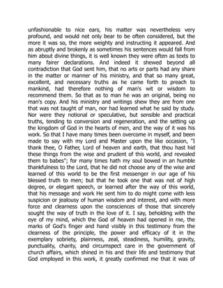 unfashionable to nice ears, his matter was nevertheless very
profound, and would not only bear to be often considered, but the
more it was so, the more weighty and instructing it appeared. And
as abruptly and brokenly as sometimes his sentences would fall from
him about divine things, it is well known they were often as texts to
many fairer declarations. And indeed it shewed beyond all
contradiction that God sent him, that no arts or parts had any share
in the matter or manner of his ministry, and that so many great,
excellent, and necessary truths as he came forth to preach to
mankind, had therefore nothing of man's wit or wisdom to
recommend them. So that as to man he was an original, being no
man's copy. And his ministry and writings shew they are from one
that was not taught of man, nor had learned what he said by study.
Nor were they notional or speculative, but sensible and practical
truths, tending to conversion and regeneration, and the setting up
the kingdom of God in the hearts of men, and the way of it was his
work. So that I have many times been overcome in myself, and been
made to say with my Lord and Master upon the like occasion, "I
thank thee, O Father, Lord of heaven and earth, that thou hast hid
these things from the wise and prudent of this world, and revealed
them to babes"; for many times hath my soul bowed in an humble
thankfulness to the Lord, that he did not choose any of the wise and
learned of this world to be the first messenger in our age of his
blessed truth to men; but that he took one that was not of high
degree, or elegant speech, or learned after the way of this world,
that his message and work He sent him to do might come with less
suspicion or jealousy of human wisdom and interest, and with more
force and clearness upon the consciences of those that sincerely
sought the way of truth in the love of it. I say, beholding with the
eye of my mind, which the God of heaven had opened in me, the
marks of God's finger and hand visibly in this testimony from the
clearness of the principle, the power and efficacy of it in the
exemplary sobriety, plainness, zeal, steadiness, humility, gravity,
punctuality, charity, and circumspect care in the government of
church affairs, which shined in his and their life and testimony that
God employed in this work, it greatly confirmed me that it was of
 