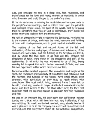 God, and engaged my soul in a deep love, fear, reverence, and
thankfulness for his love and mercy therein to mankind; in which
mind I remain, and shall, I hope, to the end of my days.
II. In his testimony or ministry he much laboured to open truth to
the people's understandings, and to bottom them upon the principle
and principal, Christ Jesus, the light of the world, that by bringing
them to something that was of God in themselves, they might the
better know and judge of him and themselves.
He had an extraordinary gift in opening the Scriptures. He would go
to the marrow of things, and shew the mind, harmony, and fulfilling
of them with much plainness, and to great comfort and edification.
The mystery of the first and second Adam, of the fall and
restoration, of the law and gospel, of shadows and substance, of the
servant and son's state, and the fulfilling of the Scriptures in Christ,
and by Christ the true light, in all that are His, through the
obedience of faith, were much of the substance and drift of his
testimonies. In all which he was witnessed to be of God, being
sensibly felt to speak that which he had received of Christ, and was
his own experience in that which never errs nor fails.
But above all he excelled in prayer. The inwardness and weight of his
spirit, the reverence and solemnity of his address and behaviour, and
the fewness and fullness of his words, have often struck even
strangers with admiration, as they used to reach others with
consolation. The most awful, living, reverent frame I ever felt or
beheld, I must say, was his in prayer. And truly it was a testimony he
knew, and lived nearer to the Lord than other men; for they that
know him most will see most reason to approach him with reverence
and fear.
He was of an innocent life, no busy-body, nor self-seeker, neither
touchy nor critical: what fell from him was very inoffensive, if not
very edifying. So meek, contented, modest, easy, steady, tender, it
was a pleasure to be in his company. He exercised no authority but
over evil, and that everywhere and in all; but with love, compassion,
 