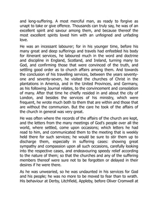 and long-suffering. A most merciful man, as ready to forgive as
unapt to take or give offence. Thousands can truly say, he was of an
excellent spirit and savour among them, and because thereof the
most excellent spirits loved him with an unfeigned and unfading
love.
He was an incessant labourer; for in his younger time, before his
many great and deep sufferings and travels had enfeebled his body
for itinerant services, he laboured much in the word and doctrine
and discipline in England, Scotland, and Ireland, turning many to
God, and confirming those that were convinced of the truth, and
settling good order as to church affairs among them. And towards
the conclusion of his travelling services, between the years seventy-
one and seventy-seven, he visited the churches of Christ in the
plantations in America, and in the United Provinces, and Germany,
as his following Journal relates, to the convincement and consolation
of many. After that time he chiefly resided in and about the city of
London, and besides the services of his ministry, which were
frequent, he wrote much both to them that are within and those that
are without the communion. But the care he took of the affairs of
the church in general was very great.
He was often where the records of the affairs of the church are kept,
and the letters from the many meetings of God's people over all the
world, where settled, come upon occasions; which letters he had
read to him, and communicated them to the meeting that is weekly
held there for such services; he would be sure to stir them up to
discharge them, especially in suffering cases: showing great
sympathy and compassion upon all such occasions, carefully looking
into the respective cases, and endeavouring speedy relief according
to the nature of them; so that the churches and any of the suffering
members thereof were sure not to be forgotten or delayed in their
desires if he were there.
As he was unwearied, so he was undaunted in his services for God
and his people; he was no more to be moved to fear than to wrath.
His behaviour at Derby, Litchfield, Appleby, before Oliver Cromwell at
 