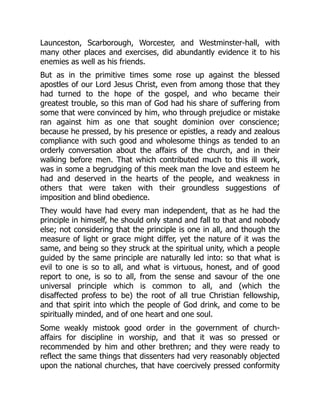 Launceston, Scarborough, Worcester, and Westminster-hall, with
many other places and exercises, did abundantly evidence it to his
enemies as well as his friends.
But as in the primitive times some rose up against the blessed
apostles of our Lord Jesus Christ, even from among those that they
had turned to the hope of the gospel, and who became their
greatest trouble, so this man of God had his share of suffering from
some that were convinced by him, who through prejudice or mistake
ran against him as one that sought dominion over conscience;
because he pressed, by his presence or epistles, a ready and zealous
compliance with such good and wholesome things as tended to an
orderly conversation about the affairs of the church, and in their
walking before men. That which contributed much to this ill work,
was in some a begrudging of this meek man the love and esteem he
had and deserved in the hearts of the people, and weakness in
others that were taken with their groundless suggestions of
imposition and blind obedience.
They would have had every man independent, that as he had the
principle in himself, he should only stand and fall to that and nobody
else; not considering that the principle is one in all, and though the
measure of light or grace might differ, yet the nature of it was the
same, and being so they struck at the spiritual unity, which a people
guided by the same principle are naturally led into: so that what is
evil to one is so to all, and what is virtuous, honest, and of good
report to one, is so to all, from the sense and savour of the one
universal principle which is common to all, and (which the
disaffected profess to be) the root of all true Christian fellowship,
and that spirit into which the people of God drink, and come to be
spiritually minded, and of one heart and one soul.
Some weakly mistook good order in the government of church-
affairs for discipline in worship, and that it was so pressed or
recommended by him and other brethren; and they were ready to
reflect the same things that dissenters had very reasonably objected
upon the national churches, that have coercively pressed conformity
 