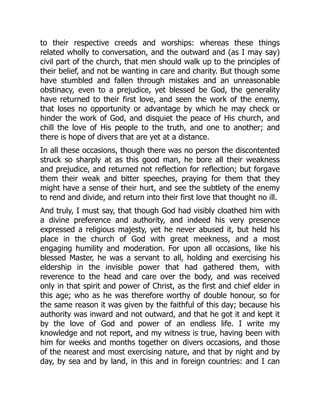 to their respective creeds and worships: whereas these things
related wholly to conversation, and the outward and (as I may say)
civil part of the church, that men should walk up to the principles of
their belief, and not be wanting in care and charity. But though some
have stumbled and fallen through mistakes and an unreasonable
obstinacy, even to a prejudice, yet blessed be God, the generality
have returned to their first love, and seen the work of the enemy,
that loses no opportunity or advantage by which he may check or
hinder the work of God, and disquiet the peace of His church, and
chill the love of His people to the truth, and one to another; and
there is hope of divers that are yet at a distance.
In all these occasions, though there was no person the discontented
struck so sharply at as this good man, he bore all their weakness
and prejudice, and returned not reflection for reflection; but forgave
them their weak and bitter speeches, praying for them that they
might have a sense of their hurt, and see the subtlety of the enemy
to rend and divide, and return into their first love that thought no ill.
And truly, I must say, that though God had visibly cloathed him with
a divine preference and authority, and indeed his very presence
expressed a religious majesty, yet he never abused it, but held his
place in the church of God with great meekness, and a most
engaging humility and moderation. For upon all occasions, like his
blessed Master, he was a servant to all, holding and exercising his
eldership in the invisible power that had gathered them, with
reverence to the head and care over the body, and was received
only in that spirit and power of Christ, as the first and chief elder in
this age; who as he was therefore worthy of double honour, so for
the same reason it was given by the faithful of this day; because his
authority was inward and not outward, and that he got it and kept it
by the love of God and power of an endless life. I write my
knowledge and not report, and my witness is true, having been with
him for weeks and months together on divers occasions, and those
of the nearest and most exercising nature, and that by night and by
day, by sea and by land, in this and in foreign countries: and I can
 