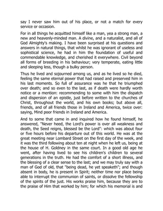 say I never saw him out of his place, or not a match for every
service or occasion.
For in all things he acquitted himself like a man, yea a strong man, a
new and heavenly-minded man. A divine, and a naturalist, and all of
God Almighty's making. I have been surprised at his questions and
answers in natural things, that whilst he was ignorant of useless and
sophistical science, he had in him the foundation of useful and
commendable knowledge, and cherished it everywhere. Civil beyond
all forms of breeding in his behaviour; very temperate, eating little
and sleeping less, though a bulky person.
Thus he lived and sojourned among us, and as he lived so he died,
feeling the same eternal power that had raised and preserved him in
his last moments. So full of assurance was he that he triumphed
over death; and so even to the last, as if death were hardly worth
notice or a mention: recommending to some with him the dispatch
and dispersion of an epistle, just before written to the churches of
Christ, throughout the world, and his own books; but above all,
friends, and of all friends those in Ireland and America, twice over:
saying, Mind poor friends in Ireland and America.
And to some that came in and inquired how he found himself, he
answered, "Never heed, the Lord's power is over all weakness and
death, the Seed reigns, blessed be the Lord": which was about four
or five hours before his departure out of this world. He was at the
great meeting near Lombard Street on the first day of the week, and
it was the third following about ten at night when he left us, being at
the house of H. Goldney in the same court. In a good old age he
went, after having lived to see his children's children to several
generations in the truth. He had the comfort of a short illness, and
the blessing of a clear sense to the last; and we may truly say with a
man of God of old, that "being dead, he yet speaketh"; and though
absent in body, he is present in Spirit; neither time nor place being
able to interrupt the communion of saints, or dissolve the fellowship
of the spirits of the just. His works praise him, because they are to
the praise of Him that worked by him; for which his memorial is and
 
