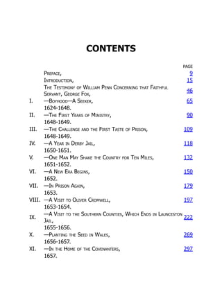 CONTENTS
PAGE
Preface, 9
Introduction, 15
The Testimony of William Penn Concerning that Faithful
Servant, George Fox,
46
I. —Boyhood—A Seeker, 65
1624-1648.
II. —The First Years of Ministry, 90
1648-1649.
III. —The Challenge and the First Taste of Prison, 109
1648-1649.
IV. —A Year in Derby Jail, 118
1650-1651.
V. —One Man May Shake the Country for Ten Miles, 132
1651-1652.
VI. —A New Era Begins, 150
1652.
VII. —In Prison Again, 179
1653.
VIII. —A Visit to Oliver Cromwell, 197
1653-1654.
IX.
—A Visit to the Southern Counties, Which Ends in Launceston
Jail,
222
1655-1656.
X. —Planting the Seed in Wales, 269
1656-1657.
XI. —In the Home of the Covenanters, 297
1657.
 