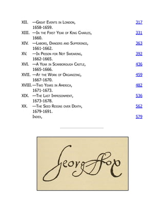 XII. —Great Events in London, 317
1658-1659.
XIII. —In the First Year of King Charles, 331
1660.
XIV. —Labors, Dangers and Sufferings, 363
1661-1662.
XV. —In Prison for Not Swearing, 392
1662-1665.
XVI. —A Year in Scarborough Castle, 436
1665-1666.
XVII. —At the Work of Organizing, 459
1667-1670.
XVIII.—Two Years in America, 482
1671-1673.
XIX. —The Last Imprisonment, 536
1673-1678.
XX. —The Seed Reigns over Death, 562
1679-1691.
Index, 579
 