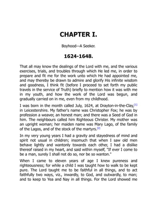 CHAPTER I.
Boyhood—A Seeker.
1624-1648.
That all may know the dealings of the Lord with me, and the various
exercises, trials, and troubles through which He led me, in order to
prepare and fit me for the work unto which He had appointed me,
and may thereby be drawn to admire and glorify His infinite wisdom
and goodness, I think fit (before I proceed to set forth my public
travels in the service of Truth) briefly to mention how it was with me
in my youth, and how the work of the Lord was begun, and
gradually carried on in me, even from my childhood.
I was born in the month called July, 1624, at Drayton-in-the-Clay,[1]
in Leicestershire. My father's name was Christopher Fox; he was by
profession a weaver, an honest man; and there was a Seed of God in
him. The neighbours called him Righteous Christer. My mother was
an upright woman; her maiden name was Mary Lago, of the family
of the Lagos, and of the stock of the martyrs.[2]
In my very young years I had a gravity and stayedness of mind and
spirit not usual in children; insomuch that when I saw old men
behave lightly and wantonly towards each other, I had a dislike
thereof raised in my heart, and said within myself, "If ever I come to
be a man, surely I shall not do so, nor be so wanton."
When I came to eleven years of age I knew pureness and
righteousness; for while a child I was taught how to walk to be kept
pure. The Lord taught me to be faithful in all things, and to act
faithfully two ways, viz., inwardly, to God, and outwardly, to man;
and to keep to Yea and Nay in all things. For the Lord showed me
 